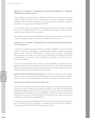 DECRETO MUNICIPAL N° 015




                ARTÍCULO 78 (ZONAS Y HORARIOS DE ESTACIONAMIENTO Y PARADAS
                MOMENTÁNEAS ESPECIALES).

                I. Los conductores que estacionen sus vehículos motorizados en los lugares de comercio
                o lugares donde se efectúen obras de construcción con el objeto de cargar o descargar
                materiales, deberán hacerlo en horarios que no perjudiquen la circulación vehicular y
                peatonal y previa autorización emitida por la AMTT.

                II. Las entidades públicas o privadas y los propietarios de locales comerciales no podrán
                hacer uso del espacio público frente a sus establecimientos para el estacionamiento
                exclusivo de sus vehículos o el de sus clientes.

                III. El órgano ejecutivo municipal definirá en la reglamentación, las horas y lugares para el
                cargue o descargue de objetos, conforme a lo prescrito en la presente Ley.

                ARTÍCULO 79 (LAVADO Y REPARACIÓN DE VEHÍCULOS MOTORIZADOS EN
                LA VÍA PÚBLICA).

                I. A partir de la publicación de la presente ley quedan prohibidos nuevos servicios de
                lavado de vehículos en vías públicas, consiguientemente aquellas personas que adopten
                dicha actividad comercial, obstaculizando el tránsito de los peatones, restringiendo
                estacionamientos autorizados y/o vertiendo agua contaminada o con químicos que dañen
                la infraestructura vial, estarán sujetas a la aplicación de multas y a la retención de sus
                utensilios de limpieza.

                II. A partir de la publicación de la presente ley queda prohibida la ocupación de la vía
                pública, parques, aceras y/o calzadas por nuevas actividades económicas de reparación de
                vehículos motorizados, debiéndose de manera gradual tomarse las medidas respetivas en
                el marco de la presente ley y otras disposiciones conexas.

                ARTÍCULO 80 (CONFLICTOS SOCIALES). La AMTT en coordinación con la Policía
                Boliviana, en forma inmediata a la identificación de un conflicto social, adoptará medidas
                y previsiones que correspondan para garantizar la libre circulación vehicular y peatonal.

                ARTÍCULO 81 (OBSTÁCULOS EN LA RED VIAL).

                I. El GAMLP, a través de la autoridad municipal competente, removerá, cuando corresponda,
                los obstáculos, obras, señalizaciones, vehículos, caballetes u otros objetos de propiedad de
                vendedores ambulantes o de locales comerciales, que se encuentren ubicados, estacionados
                o abandonados en la vía pública, en zonas prohibidas o en sitios que obstaculicen el normal
                desarrollo de la circulación vehicular y peatonal. El procedimiento a seguir en estos casos
                se establecerá en la respectiva reglamentación.

                II. Queda terminantemente prohibido que los comerciantes se excedan en el área autorizada
                por la autoridad municipal competente, con objetos, mercancías, alimentos, bebidas u
                otros, obstaculizando la libre circulación peatonal y vehicular.




34
 