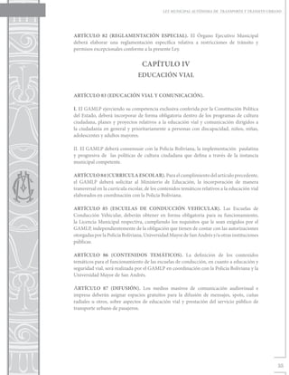 LEY MUNICIPAL AUTÓNOMA DE TRANSPORTE Y TRÁNSITO URBANO




ARTÍCULO 82 (REGLAMENTACIÓN ESPECIAL). El Órgano Ejecutivo Municipal
deberá elaborar una reglamentación específica relativa a restricciones de tránsito y
permisos excepcionales conforme a la presente Ley.


                                  CAPÍTULO IV
                                EDUCACIÓN VIAL


ARTÍCULO 83 (EDUCACIÓN VIAL Y COMUNICACIÓN).

I. El GAMLP ejerciendo su competencia exclusiva conferida por la Constitución Política
del Estado, deberá incorporar de forma obligatoria dentro de los programas de cultura
ciudadana, planes y proyectos relativos a la educación vial y comunicación dirigidos a
la ciudadanía en general y prioritariamente a personas con discapacidad, niños, niñas,
adolescentes y adultos mayores.

II. El GAMLP deberá consensuar con la Policía Boliviana, la implementación paulatina
y progresiva de las políticas de cultura ciudadana que defina a través de la instancia
municipal competente.

ARTÍCULO 84 (CURRICULA ESCOLAR). Para el cumplimiento del artículo precedente,
el GAMLP deberá solicitar al Ministerio de Educación, la incorporación de manera
transversal en la curricula escolar, de los contenidos temáticos relativos a la educación vial
elaborados en coordinación con la Policía Boliviana.

ARTÍCULO 85 (ESCUELAS DE CONDUCCIÓN VEHICULAR). Las Escuelas de
Conducción Vehicular, deberán obtener en forma obligatoria para su funcionamiento,
la Licencia Municipal respectiva, cumpliendo los requisitos que le sean exigidos por el
GAMLP, independientemente de la obligación que tienen de contar con las autorizaciones
otorgadas por la Policía Boliviana, Universidad Mayor de San Andrés y/u otras instituciones
públicas.

ARTÍCULO 86 (CONTENIDOS TEMÁTICOS). La definición de los contenidos
temáticos para el funcionamiento de las escuelas de conducción, en cuanto a educación y
seguridad vial, será realizada por el GAMLP en coordinación con la Policía Boliviana y la
Universidad Mayor de San Andrés.

ARTÍCULO 87 (DIFUSIÓN). Los medios masivos de comunicación audiovisual e
impresa deberán asignar espacios gratuitos para la difusión de mensajes, spots, cuñas
radiales u otros, sobre aspectos de educación vial y prestación del servicio público de
transporte urbano de pasajeros.




                                                                                                 35
 