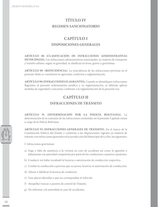 DECRETO MUNICIPAL N° 015




                                                      TÍTULO IV
                                          REGIMEN SANCIONATORIO


                                                     CAPÍTULO I
                                         DISPOSICIONES GENERALES


                ARTÍCULO 88 (CLASIFICACIÓN DE INFRACCIONES ADMINISTRATIVAS
                MUNICIPALES). Las infracciones administrativas municipales, en materia de transporte
                y tránsito urbano, según su gravedad, se clasifican en leves, graves y gravísimas.

                ARTÍCULO 89 (REINCIDENCIA). La reincidencia de las infracciones previstas en el
                presente título se constituirá en agravante, conforme a reglamentación.

                ARTÍCULO 90 (INFRACCIONES FLAGRANTES). Cuando se identifiquen infracciones
                flagrantes al presente ordenamiento jurídico y su reglamentación, se deberán aplicar
                medidas de seguridad y sanciones conforme a la reglamentación de la presente Ley.


                                                    CAPÍTULO II
                                        INFRACCIONES DE TRÁNSITO


                ARTÍCULO 91 (DETERMINACIÓN POR LA POLICÍA BOLIVIANA). La
                determinación de la comisión de las infracciones contenidas en el presente Capítulo estará
                a cargo de la Policía Boliviana.

                ARTÍCULO 92 (INFRACCIONES GENERALES DE TRÁNSITO). En el marco de la
                Constitución Política del Estado y conforme a las disposiciones vigentes en materia de
                tránsito, son infracciones generales en la jurisdicción del Municipio de La Paz, las siguientes:

                I. Infracciones gravísimas:

                a)	 Fuga y falta de asistencia a la víctima en caso de accidente así como la agresión o
                    faltamiento a la autoridad competente por parte de los conductores, usuarios o peatones.

                b)	 Conducir sin haber recabado la licencia o autorización de conducción respectiva.

                c)	 Confiar la conducción a persona que no posea, licencia ni autorización de conducción.

                d)	 Alterar o falsificar la licencia de conductor.

                e)	 Usar placas alteradas o que no correspondan al vehículo.

                f)	 Atropellar trancas o puestos de control de Tránsito.

                g)	 No informar a la autoridad en caso de accidentes.



36
 