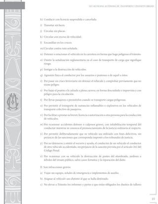 LEY MUNICIPAL AUTÓNOMA DE TRANSPORTE Y TRÁNSITO URBANO




h)	 Conducir con licencia suspendida o cancelada.

i)	 Transitar sin luces.

j)	 Circular sin placas.

k)	 Circular con exceso de velocidad.

l)	 Encandilar en los cruces.

m)	Circular contra ruta señalada.

n)	 Detener o estacionar el vehículo en la carretera en forma que haga peligroso el tránsito.

o)	 Omitir la señalización reglamentaria en el caso de transporte de carga que signifique
    riesgo.

p)	 Instigar a la destrucción de vehículos.

q)	 Agresión física al conductor por los usuarios o peatones o de aquél a éstos.

r)	 Por pasar un cruce ferroviario sin detener el vehículo y comprobar previamente que no
    existe peligro.

s)	 Por bajar el peatón a la calzada a plena carrera, en forma descuidada o imprevista y con
    peligro para la circulación.

t)	 Por llevar pasajeros o permitirlos cuando se transporte cargas peligrosas.

u)	 Por permitir el transporte de sustancias inflamables o explosivos en los vehículos de
    transporte colectivo de pasajeros.

v)	 Por facilitar o prestar su brevet, licencia o autorización a otra persona para la conducción
    de vehículos.

w)	Por ocasionar accidentes dolosos o culposos graves, con inhabilitación temporal del
   conductor mientras se conozca el pronunciamiento de la justicia ordinaria al respecto.

x)	 Por permitir deliberadamente que su vehículo sea utilizado con fines delictivos, sin
    perjuicio de las sanciones que corresponda imponer a los tribunales de justicia.

y)	 Por no detenerse y omitir el socorro y ayuda, el conductor de un vehículo al conductor
    de otro vehículo accidentado, sin perjuicio de la sanción prevista por el artículo 262 del
    Código Penal.

z)	 Por ocasionar con su vehículo la destrucción de postes del alumbrado, jardines o
    árboles del ornato público, salvo casos fortuitos y la reparación del daño.

II. Son infracciones graves:

a)	 Viajar sin equipo, señales de emergencia e implementos de auxilio.

b)	 Asignar al vehículo uso distinto al que se halla destinado.

c)	 No elevar a Tránsito los informes y partes a que están obligados los dueños de talleres




                                                                                                   37
 