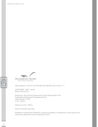 DECRETO MUNICIPAL N° 015




               Titulo Original: “GACETA AUTÓNOMA MUNICIPAL DE LA PAZ Nº 4”

               CMLPFEMPP - 0003 - Gacetas
               Primera Edición 2012

               Producción / Dirección de Comunicación Concejo Municipal de La Paz
               Fondo Editorial Municipal “Pensamiento Paceño“
               Calle Mercado Nº 1298
               La Paz - Bolivia

               Impreso en La Paz - Bolivia

               Todos los derechos reservados.

               Prohibida su reproducción, distribución, comunicación pública y transformación, total o parcial, sin la
               autorización expresa del Concejo Municipal de La Paz.




2
 
