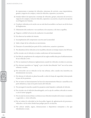 DECRETO MUNICIPAL N° 015




                   de reparaciones o montaje de vehículos, estaciones de servicio, casas importadoras,
                   garajes y negocios de compra y venta de vehículos, repuestos y accesorios.

                d)	 Instalar talleres de reparación o montaje de vehículos, garajes, estaciones de servicio o
                    negocios de compra y venta de vehículos, repuestos o accesorios, sin previa inscripción
                    en el Registro de Tránsito.

                e)	 Conducir vehículos en la noche con un solo farol encendido o no hacer uso de las luces
                    de Reglamento.

                f)	 Faltamiento del conductor o sus auxiliares a los usuarios, o de éstos a aquéllos.

                g)	 Negarse a exhibir la licencia de conductor a la autoridad.

                h)	 No observar las señales de tránsito.

                i)	 Incumplimiento del compromiso suscrito ante la autoridad.

                j)	 Subir o bajar de los vehículos en movimiento.

                k)	 Desacato a la autoridad por parte de los conductores, usuarios o peatones.

                l)	 Por abandono de los vehículos en la vía pública durante un tiempo mayor a las 48 horas.

                m)	Por circular con el vehículo en malas condiciones de funcionamiento.

                n)	 Por falta de cumplimiento de cualquiera de las reglas establecidas para el adelantamiento
                    de un vehículo a otro.

                o)	 Por no mantener la distancia reglamentaria cuando los vehículos circulan en caravana.

                p)	 Por efectuar maniobra en “zigzag” o por circular describiendo “eses” sea en las zonas
                    urbanas o rurales.

                q)	Por retroceder con su vehículo en las vías urbanas, salvo cuando esta maniobra sea
                   absolutamente necesaria.

                r)	 Por detener el vehículo en plena bocacalle o sobre la franja de seguridad, obstruyendo
                    el paso de los peatones.

                s)	 Por no tener en funcionamiento las luces de estacionamiento blancas o amarillas en la
                    parte delantera y rojas en la parte trasera del vehículo.

                t)	 Por proseguir la marcha cuando los pasajeros están bajando o subiendo al vehículo.

                u)	 Por circular con el vehículo desembragado, con la caja de cambios colocada en neutro
                    o con el motor apagado.

                v)	 Por circular los motociclistas o ciclistas en sus vehículos tomados de la mano o acopiados
                    o agarrados a otros vehículos.

                w)	Por no reducir la velocidad en las bocacalles, lugares de aglomeración de personas o
                   vehículos o en los sitios donde haya peligro para la circulación.

                x)	Por colocar señales, signos, demarcaciones o dispositivos semejantes a los que
                   oficialmente se usan.


38
 