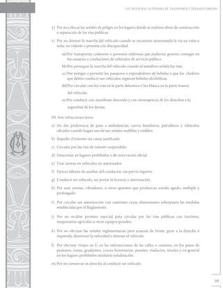 LEY MUNICIPAL AUTÓNOMA DE TRANSPORTE Y TRÁNSITO URBANO




y)	 Por no colocar las señales de peligro en los lugares donde se realizan obras de construcción
    o reparación de las vías públicas.

z)	 Por no detener la marcha del vehículo cuando se encuentre atravesando la vía un niño o
    niña, no vidente o persona con discapacidad.

      aa)	 or transportar cadáveres o personas enfermas que pudieran generar contagio en
         P
         los usuarios y conductores de vehículos de servicio público.
      bb)Por proseguir la marcha del vehículo cuando el semáforo señala luz roja.
      cc)	Por instigar o permitir los pasajeros o expendedores de bebidas a que los choferes
          que deben conducir sus vehículos ingieran bebidas alcohólicas.
      dd)Por circular con luz roja en la parte delantera o luz blanca en la parte trasera
          del vehículo.
      ee)Por conducir con manifiesto descuido y con menosprecio de los derechos a la
          seguridad de los demás.

III. Son infracciones leves:

a)	No dar preferencia de paso a ambulancias, carros bomberos, patrulleros y vehículos
   oficiales cuando hagan uso de sus señales audibles y visibles;

b)	 Impedir el tránsito sin causa justificada.

c)	 Circular por las vías de tránsito suspendido.

d)	 Estacionar en lugares prohibidos o de reservación oficial.

e)	 Usar sirenas en vehículos no autorizados

f)	 Ejercer labores de auxiliar del conductor, sin previo registro.

g)	 Conducir un vehículo, sin portar la licencia o autorización.

h)	Por usar sirenas, vibradores, u otros aparatos que produzcan sonido agudo, múltiple y
   prolongado.

i)	 Por circular sin autorización con camiones cuyas dimensiones sobrepasen las medidas
    establecidas por el Reglamento.

j)	 Por no recabar permiso especial para circular por las vías públicas con tractores,
    maquinarias agrícolas u otros equipos pesados.

k)	Por no efectuar las señales reglamentarias para avanzar de frente, girar a la derecha o
   izquierda, disminuir la velocidad o detener el vehículo.

l)	 Por efectuar virajes en U en las intersecciones de las calles o caminos, en los pasos de
    peatones, cimas, gradientes, cruces ferroviarios, puentes, viaductos, túneles y en general
    en los lugares prohibidos mediante señalización.

m)	Por no conservar su derecha al conducir un vehículo.



                                                                                                     39
 