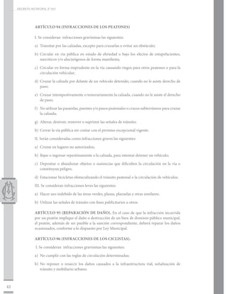 DECRETO MUNICIPAL N° 015




                ARTÍCULO 94 (INFRACCIONES DE LOS PEATONES)

                I. Se consideran infracciones gravísimas las siguientes:

                a)	 Transitar por las calzadas, excepto para cruzarlas o evitar un obstáculo;

                b)	Circular en vía pública en estado de ebriedad o bajo los efectos de estupefacientes,
                   narcóticos y/o alucinógenos de forma manifiesta;

                c)	 Circular en forma imprudente en la vía causando riegos para otros peatones o para la
                    circulación vehicular;

                d)	 Cruzar la calzada por delante de un vehículo detenido, cuando no le asiste derecho de
                    paso;

                e)	 Cruzar intempestivamente o temerariamente la calzada, cuando no le asiste el derecho
                    de paso;

                f)	 No utilizar las pasarelas, puentes y/o pasos peatonales o cruces subterráneos para cruzar
                    la calzada;

                g)	 Alterar, destruir, remover o suprimir las señales de tránsito;

                h)	 Cerrar la vía pública sin contar con el permiso excepcional vigente.

                II. Serán consideradas como infracciones graves las siguientes:

                a)	 Cruzar en lugares no autorizados;

                b)	 Bajar o ingresar repentinamente a la calzada, para intentar detener un vehículo;

                c)	 Depositar o abandonar objetos o sustancias que dificulten la circulación en la vía o
                    constituyan peligro;

                d)	 Estacionar bicicletas obstaculizando el tránsito peatonal o la circulación de vehículos.

                III. Se consideran infracciones leves las siguientes:

                a)	 Hacer uso indebido de las áreas verdes, plazas, plazuelas y otras similares;

                b)	 Utilizar las señales de tránsito con fines publicitarios u otros.

                ARTÍCULO 95 (REPARACIÓN DE DAÑO). En el caso de que la infracción incurrida
                por un peatón implique el daño o destrucción de un bien de dominio público municipal,
                el peatón, además de ser pasible a la sanción correspondiente, deberá reparar los daños
                ocasionados, conforme a lo dispuesto por Ley Municipal.

                ARTÍCULO 96 (INFRACCIONES DE LOS CICLISTAS).

                I. Se consideran infracciones gravísimas las siguientes:

                a)	 No cumplir con las reglas de circulación determinadas;

                b)	No reponer o resarcir los daños causados a la infraestructura vial, señalización de
                   tránsito y mobiliario urbano;



42
 