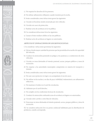 LEY MUNICIPAL AUTÓNOMA DE TRANSPORTE Y TRÁNSITO URBANO




c)	 No respetar los derechos de los peatones;

d)	 No utilizar aditamentos reflejantes cuando transiten por la noche.

II. Serán consideradas como infracciones graves las siguientes:

a)	 Circular en bicicletas siendo arrastrado por otro vehículo;

b)	 Circular sin casco de protección;

c)	 Realizar actos de acrobacia en la vía pública.

III. Se consideran infracciones leves las siguientes:

a)	 Lanzar o botar residuos sólidos en las vías públicas;

b)	 Realizar actos de acrobacia en lugares no autorizados.

ARTÍCULO 97 (INFRACCIONES DE LOS MOTOCICLISTAS)

I. Se consideran infracciones gravísimas las siguientes:

a)	 Llevar a bordo mayor cantidad de personas que las permitidas de acuerdo a la capacidad
    del vehículo;

b)	 Conducir la motocicleta poniendo en peligro a los peatones y a conductores de otros
    vehículos;

c)	 Circular en áreas destinadas al tránsito peatonal, aceras, parques públicos y áreas de
    recreación;

d)	No respetar a las autoridades municipales competentes en materia de transporte y
   tránsito.

II. Serán consideradas como infracciones graves las siguientes:

a)	 No usar casco protector ni exigir a su acompañante el uso de casco;

b)	 No utilizar en las noches y en días de poca visibilidad, indumentaria con aditamentos
    reflectivos;

c)	 No mantener el orden en el carril de circulación;

d)	 Adelantar por el carril derecho;

e)	 No cumplir con las condiciones técnicas de circulación;

f)	 Conducir la motocicleta realizando actos de acrobacia en lugares no autorizados;

g)	 Circular entre carriles o entre filas de vehículos;

h)	 Estacionar en áreas destinadas al tránsito peatonal, aceras, parques públicos y áreas de
    recreación.

III. Se considera infracción leve no portar credencial habilitante para la distribución de
productos, cuando corresponda.



                                                                                                  43
 