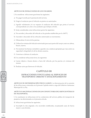 DECRETO MUNICIPAL N° 015




                ARTÍCULO 98 (INFRACCIONES DE LOS USUARIOS)

                I. Se consideran infracciones gravísimas las siguientes:

                a)	 No pagar la tarifa por la prestación del servicio;

                b)	 Exigir al conductor pare el vehículo en puntos no autorizados;

                c)	 Agredir verbalmente y/o no respetar al conductor del vehículo que presta el servicio
                    correspondiente así como a los ayudantes que trabajen a bordo.

                II. Serán consideradas como infracciones graves las siguientes:

                a)	 No ascender y descender del vehículo en las paradas establecidas por la AMTT;

                b)	 Ascender o descender de los vehículos motorizados en movimiento;

                c)	 Obstaculizar el cierre de las puertas;

                d)	 Utilizar las ventanas del vehículo motorizado para sacar partes del cuerpo como ser cabeza,
                    brazos, manos;

                e)	 No mantener las buenas costumbres y guardar una conducta apropiada que vaya contra su
                    seguridad e integridad y la de los demás usuarios;

                f)	 Conversar o distraer al conductor.

                III. Se consideran infracciones leves, las siguientes:

                a)	 Lanzar objetos o basura dentro o fuera del vehículo, por las puertas y/o ventanas del
                    mismo;

                b)	 Realizar actos que destrocen el vehículo.


                                                    CAPÍTULO III
                            INFRACCIONES VINCULADAS AL SERVICIO DE
                            TRANSPORTE URBANO Y ESTACIONAMIENTO


                ARTÍCULO 99 (DETERMINACIÓN POR EL GAMLP). La determinación de la comisión
                de las infracciones contenidas en el presente Capítulo estará a cargo del Gobierno Autónomo
                Municipal de La Paz.

                ARTÍCULO 100 (INFRACCIONES DE LOS CONDUCTORES DEL SERVICIO PÚBLICO
                DE TRANSPORTE).

                I. Se constituyen en infracciones de los conductores del servicio público de transporte de
                pasajeros, las determinadas en el presente artículo.

                II. Infracciones gravísimas las siguientes:

                a)	 Incumplir la ruta asignada y los recorridos establecidos, exceptuando casos de fuerza
                    mayor o caso fortuito;



44
 