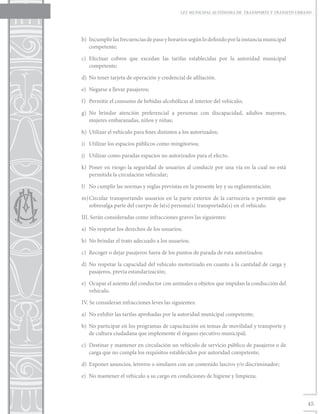 LEY MUNICIPAL AUTÓNOMA DE TRANSPORTE Y TRÁNSITO URBANO




b)	 Incumplir las frecuencias de paso y horarios según lo definido por la instancia municipal
    competente;

c)	Efectuar cobros que excedan las tarifas establecidas por la autoridad municipal
   competente;

d)	 No tener tarjeta de operación y credencial de afiliación.

e)	 Negarse a llevar pasajeros;

f)	 Permitir el consumo de bebidas alcohólicas al interior del vehículo;

g)	No brindar atención preferencial a personas con discapacidad, adultos mayores,
   mujeres embarazadas, niños y niñas;

h)	 Utilizar el vehículo para fines distintos a los autorizados;

i)	 Utilizar los espacios públicos como mingitorios;

j)	 Utilizar como paradas espacios no autorizados para el efecto.

k)	 Poner en riesgo la seguridad de usuarios al conducir por una vía en la cual no está
    permitida la circulación vehicular;

l)	 No cumplir las normas y reglas previstas en la presente ley y su reglamentación;

m)	
  Circular transportando usuarios en la parte exterior de la carrocería o permitir que
  sobresalga parte del cuerpo de la(s) persona(s) transportada(s) en el vehículo.

III. Serán consideradas como infracciones graves las siguientes:

a)	 No respetar los derechos de los usuarios;

b)	 No brindar el trato adecuado a los usuarios;

c)	 Recoger o dejar pasajeros fuera de los puntos de parada de ruta autorizados;

d)	 No respetar la capacidad del vehículo motorizado en cuanto a la cantidad de carga y
    pasajeros, previa estandarización;

e)	 Ocupar el asiento del conductor con animales u objetos que impidan la conducción del
    vehículo.

IV. Se consideran infracciones leves las siguientes:

a)	 No exhibir las tarifas aprobadas por la autoridad municipal competente;

b)	 No participar en los programas de capacitación en temas de movilidad y transporte y
    de cultura ciudadana que implemente el órgano ejecutivo municipal;

c)	 Destinar y mantener en circulación un vehículo de servicio público de pasajeros o de
    carga que no cumpla los requisitos establecidos por autoridad competente;

d)	 Exponer anuncios, letreros o similares con un contenido lascivo y/o discriminador;

e)	 No mantener el vehículo a su cargo en condiciones de higiene y limpieza;



                                                                                                  45
 