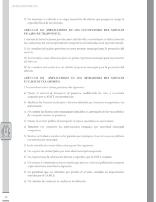 DECRETO MUNICIPAL N° 015




                f)	 No mantener el vehículo a su cargo desprovisto de objetos que pongan en riesgo la
                    seguridad física de las personas.

                ARTÍCULO 101 (INFRACCIONES DE LOS CONDUCTORES DEL SERVICIO
                PRIVADO DE TRANSPORTE).

                I. Además de las infracciones previstas en el artículo 100, se constituyen en infracciones de
                los conductores del servicio privado de transporte las determinadas en el presente artículo.

                II. Se considera infracción gravísima no tener permiso municipal para la prestación del
                servicio.

                III. Se considera como infracción grave no portar el permiso municipal para la prestación
                del servicio.

                IV. Se considera infracción leve no exhibir el permiso municipal para la prestación del
                servicio.

                ARTÍCULO 102 (INFRACCIONES DE LOS OPERADORES DEL SERVICIO
                PÚBLICO DE TRANSPORTE)

                I. Se consideran infracciones gravísimas las siguientes:

                a)	Prestar el servicio de transporte de pasajeros modificando las rutas y recorridos
                   asignados por la AMTT, sin autorización;

                b)	 Modificar las frecuencias de paso y horarios definidos por instancias competentes, sin
                    autorización;

                c)	 No cumplir las disposiciones municipales aplicables a la prestación del servicio público
                    de transporte urbano de pasajeros;

                d)	 Prestar el servicio público de transporte en rutas y recorridos no autorizados;

                e)	Transferir y/o compartir las autorizaciones otorgadas por autoridad municipal
                   competente;

                f)	 Realizar actividades sociales en las paradas que impliquen el uso de espacios públicos
                    sin autorización municipal.

                II. Serán consideradas como infracciones graves las siguientes:

                a)	 No respetar las tarifas fijadas por autoridad municipal competente;

                b)	 No proporcionar la información técnica y específica que la AMTT requiera;

                c)	 No someter a revisión técnica los vehículos que prestan el servicio público de transporte
                    según determina autoridad competente;

                d)	No garantizar que los vehículos que prestan el servicio, cumplan las disposiciones
                   emitidas por el GAMLP;

                e)	 No extender al conductor su credencial de afiliación.




46
 