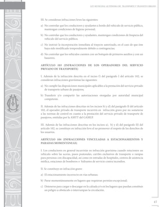 LEY MUNICIPAL AUTÓNOMA DE TRANSPORTE Y TRÁNSITO URBANO




III. Se consideran infracciones leves las siguientes:

a)	 No controlar que los conductores y ayudantes a bordo del vehículo de servicio público,
    mantengan condiciones de higiene personal;

b)	 No controlar que los conductores y ayudantes, mantengan condiciones de limpieza del
    vehículo del servicio público;

c)	 No instruir la incorporación inmediata al trayecto autorizado, en el caso de que éste
    haya sido modificado temporalmente debido a contingencias;

d)	 No controlar que los vehículos cuenten con un botiquín de primeros auxilios y con un
    basurero.

ARTÍCULO 103 (INFRACCIONES DE LOS OPERADORES DEL SERVICIO
PRIVADO DE TRANSPORTE)

I. Además de la infracción descrita en el inciso f) del parágrafo I del artículo 102, se
consideran infracciones gravísimas las siguientes:

a)	 No cumplir las disposiciones municipales aplicables a la prestación del servicio privado
    de transporte urbano de pasajeros;

b)	Transferir y/o compartir las autorizaciones otorgadas por autoridad municipal
   competente.

II. Además de las infracciones descritas en los incisos b) y d) del parágrafo II del artículo
102, el operador privado de transporte incurrirá en infracción grave por no someterse
a las normas de control en cuanto a la prestación del servicio privado de transporte de
pasajeros, emitidas por la AMTT del GAMLP.

III. Además de las infracciones descritas en los incisos a), b) y d) del parágrafo III del
artículo 102, se constituye en infracción leve el no promover el respeto de los derechos de
los usuarios.

ARTÍCULO 104 (INFRACCIONES VINCULADAS A ESTACIONAMIENTOS Y
PARADAS MOMENTÁNEAS)

I. Los conductores en general incurrirán en infracción gravísima cuando estacionen un
vehículo sobre las aceras, pasos peatonales, carriles exclusivos de transporte o rampas
para personas con discapacidad, así como en entradas de hospitales, centros de asistencia
médica, estaciones de bomberos o hidrantes de servicio contra incendios.

II. Se constituye en infracción grave:

a)	 El estacionamiento incorrecto en vías urbanas;

b)	 Parar momentáneamente en lugares que requieran permiso excepcional;

c)	 Detenerse para cargar o descargar en la calzada y/o en los lugares que puedan constituir
    un peligro u obstáculo o interrumpan la circulación.



                                                                                                 47
 