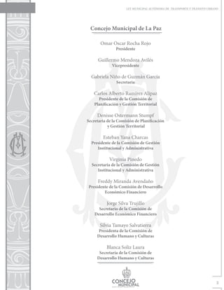 LEY MUNICIPAL AUTÓNOMA DE TRANSPORTE Y TRÁNSITO URBANO




 Concejo Municipal de La Paz

       Omar Oscar Rocha Rojo
                Presidente

      Guillermo Mendoza Avilés
             Vicepresidente

  Gabriela Niño de Guzmán García
                Secretaria

   Carlos Alberto Ramírez Alípaz
      Presidente de la Comisión de
    Planificación y Gestión Territorial

     Denisse Ostermann Stumpf
Secretaria de la Comisión de Planificación
           y Gestión Territorial

        Esteban Yana Charcas
  Presidente de la Comisión de Gestión
     Institucional y Administrativa

            Virginia Pinedo
  Secretaria de la Comisión de Gestión
     Institucional y Administrativa

      Freddy Miranda Avendaño
Presidente de la Comisión de Desarrollo
        Económico Financiero

          Jorge Silva Trujillo
      Secretario de la Comisión de
    Desarrollo Económico Financiero

       Silvia Tamayo Salvatierra
      Presidenta de la Comisión de
     Desarrollo Humano y Culturas

          Blanca Soliz Laura
      Secretaria de la Comisión de
     Desarrollo Humano y Culturas




                                                                          3
 