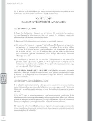 DECRETO MUNICIPAL N° 015




                III. El Alcalde o Alcaldesa Municipal podrá mediante reglamentación establecer otras
                infracciones vinculadas a estacionamiento y parada momentánea.


                                                  CAPÍTULO IV
                            SANCIONES Y RECURSOS DE IMPUGNACIÓN


                ARTÍCULO 105 (SANCIONES).

                I. Según la clasificación dispuesta en el Artículo 88 precedente, las sanciones
                correspondientes a las infracciones previstas en la presente Ley podrán ser pecuniarias,
                administrativas y de servicio comunitario gratuito.

                II. La imposición de las sanciones y su ejecución se sujetará a lo siguiente:

                a)	 De acuerdo a la presente Ley Municipal y a la Ley General de Transporte, la imposición
                    de sanciones y su ejecución, a los conductores y operadores de los servicios público
                    y privado de transporte urbano, correspondientes a las infracciones previstas en
                    los Artículos 100, 101, 102 y 103 de esta Ley Municipal, así como las vinculadas a
                    estacionamientos y paradas momentáneas, estará a cargo del Gobierno Autónomo
                    Municipal de La Paz.

                b)	La imposición y ejecución de las sanciones correspondientes a las infracciones
                   previstas por los Artículos 92, 93, 94, 96, 97 y 98 de la presente Ley Municipal, al no ser
                   infracciones vinculadas al servicio público de transporte urbano de pasajeros y/o carga,
                   corresponden a la Policía Boliviana.

                ARTÍCULO 106 (PROHIBICIÓN DE DOBLE SANCIÓN) Los actores del Sistema de
                Movilidad Urbana que incurran en las infracciones leves, graves y gravísimas descritas en
                la presente Ley, de ninguna manera serán sancionados por dos instancias o instituciones,
                por un mismo hecho.

                ARTÍCULO 107 (SANCIONES PECUNIARIAS).

                I. Se aplicarán sanciones pecuniarias a los operadores, conductores, usuarios, peatones,
                motociclistas y ciclistas que cometan las infracciones previstas en la presente Ley Autónoma
                Municipal y su reglamentación así como en otras disposiciones normativas de carácter
                nacional.

                II. La AMTT, será la instancia competente para la determinación y aplicación de las
                sanciones pecuniarias correspondientes a operadores y conductores del servicio público y
                privado de transporte urbano de pasajeros y/o carga, con base en el reporte de la autoridad
                municipal competente y previo procedimiento administrativo sancionatorio.

                III. Cuando las infracciones identificadas sean flagrantes, las sanciones pecuniarias serán
                impuestas en forma directa por la autoridad municipal competente, a través de la extensión
                de memorándums de infracción.



48
 