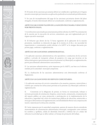 LEY MUNICIPAL AUTÓNOMA DE TRANSPORTE Y TRÁNSITO URBANO




IV. El monto de las sanciones pecuniarias deberá ser establecido y aprobado por el órgano
ejecutivo municipal, previamente a su aplicación; pudiendo ser actualizado periódicamente.

V. En caso de incumplimiento del pago de las sanciones pecuniarias dentro del plazo
otorgado, el monto determinado deberá ser actualizando, conforme a reglamentación.

ARTÍCULO 108 (CONMUTACIÓN DE LA SANCIÓN PECUNIARIA Y DESCUENTO
POR PRONTO PAGO).

I. Los infractores sancionados pecuniariamente podrán solicitar a la AMTT la conmutación
de la sanción por la ejecución de servicio comunitario, que será reglamentado por el
órgano ejecutivo municipal.

II. El Infractor que dentro de las 72 horas siguientes de la aplicación de la sanción
pecuniaria, manifieste su intención de pago de la misma en el día y sin necesidad de
requerimiento o conminatoria, podrá solicitar a la AMTT se le otorgue descuento por
pronto pago, conforme a reglamentación.

ARTÍCULO 109 (SANCIONES ADMINISTRATIVAS).

I. Se aplicarán sanciones administrativas a los operadores y conductores de los servicios
público y privado de transporte urbano de pasajeros y/o carga que incurran en las
infracciones graves y gravísimas previstas en la presente Ley Municipal y su reglamentación,
previo procedimiento administrativo sancionatorio.

II. Las sanciones administrativas, serán impuestas por la AMTT, con base en el informe
emitido por la autoridad municipal competente.

III. La clasificación de las sanciones administrativas será determinada conforme al
Reglamento.

ARTÍCULO 110 (SANCIONES DE SERVICIO COMUNITARIO).

I. Se aplicarán sanciones de servicio comunitario a los usuarios, peatones, motociclistas y
ciclistas que cometan las infracciones previstas en la presente Ley Municipal conforme a
reglamentación.

II.	    Consistirán en la obligación de prestar, en forma no remunerada, trabajos o
servicios personales de orientación, limpieza, conservación, restauración, ornamentación
del espacio público así como promoción y participación en la implementación de la
educación y seguridad vial a favor de instituciones públicas de educación, asistenciales u
otras que se determinen en la reglamentación; con la finalidad de obtener una compensación
moral y material por la infracción cometida.

III. Serán impuestas por la autoridad competente, quienes de manera directa extenderán
memorándums de amonestación administrativa municipal, consignando como mínimo
los nombres y apellidos, cédula de identidad, domicilio y teléfono fijo y/o celular del
infractor, la actividad que se deba realizar y el tiempo de prestación del trabajo.



                                                                                                49
 