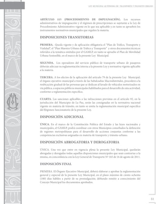 LEY MUNICIPAL AUTÓNOMA DE TRANSPORTE Y TRÁNSITO URBANO




ARTÍCULO 115 (PROCEDIMIENTO DE IMPUGNACIÓN). Los recursos
administrativos de impugnación y el régimen de prescripciones se sujetarán a la Ley de
Procedimiento Administrativo vigente en lo que sea aplicable y en tanto se aprueben los
instrumentos normativos municipales que regulen la materia.

DISPOSICIONES TRANSITORIAS

PRIMERA. Queda vigente y de aplicación obligatoria el “Plan de Tráfico, Transporte y
Vialidad”, el “Plan Maestro Urbano de Tráfico y Transporte” y otros documentos técnicos
referidos a la temática emitidos por el GAMLP, en tanto se apruebe el Plan de Movilidad
Urbana Sostenible, en el marco de la presente Ley Municipal.

SEGUNDA. Los operadores del servicio público de transporte urbano de pasajeros
deberán adecuar su reglamentación interna a la presente Ley y normativa vigente aplicable
a la materia.

TERCERA. A los efectos de la aplicación del artículo 79 de la presente Ley Municipal,
el órgano ejecutivo municipal a través de las Subalcadías Macrodistritales, procederá a la
reubicación gradual de las personas que se dedican al lavado de vehículos motorizados en
vía pública, a espacios públicos municipales habilitados para el desarrollo de esta actividad,
conforme a reglamentación específica.

CUARTA. Las sanciones aplicables a las infracciones previstas en el artículo 92, en la
jurisdicción del Municipio de La Paz, serán las consignadas en la normativa nacional
vigente en materia de tránsito, en tanto se emita la reglamentación municipal específica
del Régimen Sancionatorio de la presente Ley.

DISPOSICIÓN ADICIONAL

ÚNICA. En el marco de la Constitución Política del Estado y las leyes nacionales y
municipales, el GAMLP, podrá coordinar con otros Municipios conurbados la definición
de regiones metropolitanas para el desarrollo de acciones conjuntas conforme a las
competencias exclusivas asignadas en materia de transporte y tránsito urbano.

DISPOSICIÓN ABROGATORIA Y DEROGATORIA

ÚNICA. Una vez que entre en vigencia plena la presente Ley Municipal, quedarán
abrogadas y derogadas todas aquellas disposiciones municipales que sean contrarias a la
misma, en concordancia con la Ley General de Transporte Nº 165 de 16 de agosto de 2011.

DISPOSICIÓN FINAL

PRIMERA. El Órgano Ejecutivo Municipal, deberá elaborar y aprobar la reglamentación
general y especial de la presente Ley Municipal, en el plazo máximo de ciento ochenta
(180) días hábiles a partir de su promulgación; debiendo remitir a conocimiento del
Concejo Municipal los documentos aprobados.




                                                                                                 51
 
