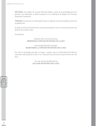 DECRETO MUNICIPAL N° 015




                SEGUNDA. En el plazo de noventa (90) días hábiles a partir de la promulgación de la
                presente Ley Municipal, se deberá aprobar la Ley Municipal de Registro de Derecho
                Propietario Automotor.

                TERCERA. La presente Ley Municipal entrará en vigencia en forma inmediata a partir de
                su publicación.

                Es dada en la Sala de Sesiones del Concejo Municipal de La Paz a los once días del mes de
                abril de dos mil doce años.

                Firmado por:		

                                        Gabriela Niño de Guzmán García
                                 PRESIDENTA CONCEJO MUNICIPAL DE LA PAZ

                                        Lucio Freddy Miranda Avendaño
                                SECRETARIO a.i. CONCEJO MUNICIPAL DE LA PAZ

                Por tanto la promulgo para que se tenga y cumpla como Ley Municipal del Gobierno
                Autónomo Municipal de La Paz, a los dieciocho días del mes de mayo del año dos mil
                doce.

                                           Dr. Luís Antonio Revilla Herrero
                                         ALCALDE MUNICIPAL DE LA PAZ




52
 