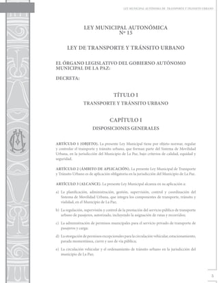LEY MUNICIPAL AUTÓNOMA DE TRANSPORTE Y TRÁNSITO URBANO




                  LEY MUNICIPAL AUTONÓMICA
                             Nº 15

       LEY DE TRANSPORTE Y TRÁNSITO URBANO

EL ÓRGANO LEGISLATIVO DEL GOBIERNO AUTÓNOMO
MUNICIPAL DE LA PAZ:

DECRETA:


                                     TÍTULO I
                  TRANSPORTE Y TRÁNSITO URBANO


                                   CAPÍTULO I
                        DISPOSICIONES GENERALES


ARTÍCULO 1 (OBJETO). La presente Ley Municipal tiene por objeto normar, regular
y controlar el transporte y tránsito urbano, que forman parte del Sistema de Movilidad
Urbana, en la jurisdicción del Municipio de La Paz, bajo criterios de calidad, equidad y
seguridad.

ARTÍCULO 2 (ÁMBITO DE APLICACIÓN). La presente Ley Municipal de Transporte
y Tránsito Urbano es de aplicación obligatoria en la jurisdicción del Municipio de La Paz.

ARTÍCULO 3 (ALCANCE). La presente Ley Municipal alcanza en su aplicación a:

a)	La planificación, administración, gestión, supervisión, control y coordinación del
   Sistema de Movilidad Urbana, que integra los componentes de transporte, tránsito y
   vialidad, en el Municipio de La Paz;

b)	 La regulación, supervisión y control de la prestación del servicio público de transporte
    urbano de pasajeros, autorizado, incluyendo la asignación de rutas y recorridos;

c)	 La administración de permisos municipales para el servicio privado de transporte de
    pasajeros y carga;

d)	 La otorgación de permisos excepcionales para la circulación vehicular, estacionamiento,
    parada momentánea, cierre y uso de vía pública;

e)	 La circulación vehicular y el ordenamiento de tránsito urbano en la jurisdicción del
    municipio de La Paz;




                                                                                                 5
 