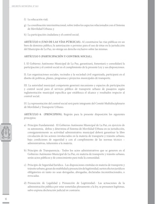 DECRETO MUNICIPAL N° 015




               f)	 La educación vial;

               g)	 La coordinación interinstitucional, sobre todos los aspectos relacionados con el Sistema
                   de Movilidad Urbana; y

               h)	 La participación ciudadana y el control social.

               ARTÍCULO 4 (USO DE LAS VÍAS PÚBLICAS). Al constituirse las vías públicas en un
               bien de dominio público, la autorización o permiso para el uso de éstas en la jurisdicción
               del Municipio de La Paz, no otorga un derecho exclusivo sobre las mismas.

               ARTÍCULO 5 (PARTICIPACIÓN Y CONTROL SOCIAL).

               I. El Gobierno Autónomo Municipal de La Paz, garantizará, fomentará y consolidará la
               participación y el control social en el cumplimiento de la presente Ley y sus disposiciones.

               II. Las organizaciones sociales, vecinales y la sociedad civil organizada, participará en el
               diseño de políticas, planes, programas y proyectos municipales de transporte.

               III. La autoridad municipal competente generará mecanismo y espacios de participación
               y control social para el servicio público de transporte urbano de pasajeros según
               reglamentación municipal específica que establezca el alcance y resultados respecto al
               control social.

               IV. La representación del control social será parte integrante del Comité Multidisciplinario
               de Movilidad y Transporte Urbano.

               ARTÍCULO 6 (PRINCIPIOS). Regirán para la presente disposición los siguientes
               principios:

               a)	 Principio Fundamental.- El Gobierno Autónomo Municipal de La Paz, en ejercicio de
                   su autonomía, define y determina el Sistema de Movilidad Urbana en su jurisdicción,
                   consiguientemente su actividad administrativa municipal deberá garantizar la libre
                   circulación de los actores involucrados en la materia de transporte y tránsito urbano,
                   bajo condiciones de seguridad y con el cumplimiento de las normas técnico –
                   administrativas, inherentes a la materia.

               b)	Principio de Transparencia.- Todos los actos administrativos que se generen en el
                  Gobierno Autónomo Municipal de La Paz, en materia de transporte y tránsito urbano,
                  serán actos públicos y de conocimiento para toda la comunidad.

               c)	 Principio de Seguridad Jurídica.- Las disposiciones emitidas en materia de transporte y
                   tránsito urbano, gozan de estabilidad y presunción de legitimidad, surten efectos jurídicos
                   obligatorios en tanto no sean derogadas, abrogadas, declaradas inconstitucionales, o
                   revocadas.

               d)	Presunción de Legalidad y Presunción de Legitimidad.- Las actuaciones de la
                  administración pública por estar sometidas plenamente a la ley, se presumen legítimas,
                  salvo expresa declaración judicial en contrario.


6
 