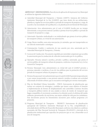 LEY MUNICIPAL AUTÓNOMA DE TRANSPORTE Y TRÁNSITO URBANO




ARTÍCULO 7 (DEFINICIONES). Para efectos de aplicación de la presente Ley Municipal
se utilizan las siguientes definiciones:

a)	Autoridad Municipal del Transporte y Tránsito (AMTT): Instancia del Gobierno
   Autónomo Municipal de La Paz (GAMLP), que tiene dentro de sus atribuciones,
   planificar y regular los servicios público y privado de transporte de pasajeros y carga, de
   acuerdo a las necesidades de la población y a la planificación territorial del Municipio;

b)	Autorización: Acto administrativo por el cual, el GAMLP, faculta por un tiempo
   determinado, a una persona natural o jurídica a prestar el servicio público o privado de
   transporte de pasajeros y carga;

c)	 Autorizado: Operador sindicalizado o no sindicalizado que presta el servicio público
    de transporte urbano, en virtud de una autorización;

d)	 Carga: Bienes muebles, sean estos mercancías y/o animales, que son transportados en
    un vehículo motorizado o remolque;

e)	Conmutación: Cambio o sustitución de una sanción por otra, autorizada por la
   Autoridad Municipal de Transporte y Tránsito;

f)	 Licencia de Conducción. Documento expedido por autoridad competente que acredita
    la autorización para la conducción de vehículos motorizados por la vía pública;

g)	Operador: Persona natural o jurídica, privada o pública, autorizada, que presta el
   servicio público de transporte urbano de pasajeros, conforme a la presente Ley y la Ley
   General de Transporte

h)	Permiso Municipal: Acto administrativo en virtud del cual el GAMLP permite a
   personas naturales o jurídicas, el uso de vías públicas para la prestación del servicio
   privado de transporte urbano de pasajeros o carga;

i)	 Permiso Excepcional: Acto administrativo por el cual el GAMLP, permite temporalmente
    y por causas excepcionales, a una persona natural o jurídica a realizar una actividad
    relacionada al tránsito urbano, que se encuentra restringida por normas municipales.

j)	 Plan de Movilidad Urbana Sostenible – PMUS: Instrumento de planificación que
    incluye un conjunto de estrategias y medidas que tienen como objetivo el fomento
    e implementación de formas de desplazamiento más sostenibles (caminar, bicicleta
    y transporte público) dentro de una ciudad; es decir, de modos de transporte que
    hagan compatibles el crecimiento económico, la cohesión social y la defensa del medio
    ambiente, garantizando, de esta forma, una mejor calidad de vida para los ciudadanos.
    Este documento precisa los lineamientos necesarios para realizar programas y/o
    proyectos.

k)	Programa Municipal de Transporte – PROMUT: Instrumento de planificación
   quinquenal del Gobierno Autónomo Municipal de La Paz, compatibilizado y
   articulado dentro del Plan de Desarrollo Municipal, conforme a los objetivos y políticas
   nacionales del Plan Nacional Sectorial de Transporte (PLANAST) y derivado de la
   planificación institucional que especifica los proyectos que se van a desarrollar en el
   área de transporte.




                                                                                                  7
 