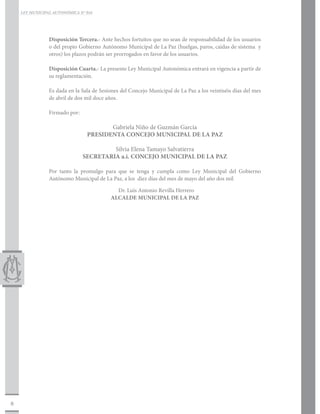 LEY MUNICIPAL AUTONÓMICA N° 016




                Disposición Tercera.- Ante hechos fortuitos que no sean de responsabilidad de los usuarios
                o del propio Gobierno Autónomo Municipal de La Paz (huelgas, paros, caídas de sistema y
                otros) los plazos podrán ser prorrogados en favor de los usuarios.

                Disposición Cuarta.- La presente Ley Municipal Autonómica entrará en vigencia a partir de
                su reglamentación.

                Es dada en la Sala de Sesiones del Concejo Municipal de La Paz a los veintiséis días del mes
                de abril de dos mil doce años.

                Firmado por:		

                                       Gabriela Niño de Guzmán García
                                PRESIDENTA CONCEJO MUNICIPAL DE LA PAZ
                  			
                                       Silvia Elena Tamayo Salvatierra
                              SECRETARIA a.i. CONCEJO MUNICIPAL DE LA PAZ

                Por tanto la promulgo para que se tenga y cumpla como Ley Municipal del Gobierno
                Autónomo Municipal de La Paz, a los diez días del mes de mayo del año dos mil

                                            Dr. Luís Antonio Revilla Herrero
                                          ALCALDE MUNICIPAL DE LA PAZ




8
 