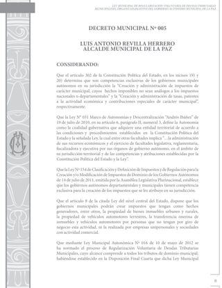 LEY MUNICIPAL DE REGULARIZACIÓN VOLUNTARIA DE DEUDAS TRIBUTARIAS
                      MUNICIPALESEL ÓRGANO LEGISLATIVO DEL GOBIERNO AUTÓNOMO MUNICIPAL DE LA PAZ




                  DECRETO MUNICIPAL Nº 005

             LUIS ANTONIO REVILLA HERRERO
              ALCALDE MUNICIPAL DE LA PAZ

CONSIDERANDO:

Que el artículo 302 de la Constitución Política del Estado, en los incisos 19) y
20) determina que son competencias exclusivas de los gobiernos municipales
autónomos en su jurisdicción la “Creación y administración de impuestos de
carácter municipal, cuyos hechos imponibles no sean análogos a los impuestos
nacionales o departamentales” y la “Creación y administración de tasas, patentes
a la actividad económica y contribuciones especiales de carácter municipal”,
respectivamente.

Que la Ley N° 031 Marco de Autonomías y Descentralización “Andrés Ibáñez” de
19 de julio de 2010, en su artículo 6, parágrafo II, numeral 3, define la Autonomía
como la cualidad gubernativa que adquiere una entidad territorial de acuerdo a
las condiciones y procedimientos establecidos en la Constitución Política del
Estado y la señalada Ley, la cual entre otras facultades implica “…la administración
de sus recursos económicos y el ejercicio de facultades legislativa, reglamentaria,
fiscalizadora y ejecutiva por sus órganos de gobierno autónomo, en el ámbito de
su jurisdicción territorial y de las competencias y atribuciones establecidas por la
Constitución Política del Estado y la Ley”.

Que la Ley Nº 154 de Clasificación y Definición de Impuestos y de Regulación para la
Creación y/o Modificación de Impuestos de Dominio de los Gobiernos Autónomos
de 14 de julio de 2011, emitida por la Asamblea Legislativa Plurinacional, establece
que los gobiernos autónomos departamentales y municipales tienen competencia
exclusiva para la creación de los impuestos que se les atribuye en su jurisdicción.

Que el artículo 8 de la citada Ley del nivel central del Estado, dispone que los
gobiernos municipales podrán crear impuestos que tengan como hechos
generadores, entre otros, la propiedad de bienes inmuebles urbanos y rurales,
la propiedad de vehículos automotores terrestres, la transferencia onerosa de
inmuebles y vehículos automotores por personas que no tengan por giro de
negocio esta actividad, ni la realizada por empresas unipersonales y sociedades
con actividad comercial.

Que mediante Ley Municipal Autonómica Nº 016 de 10 de mayo de 2012 se
ha normado el proceso de Regularización Voluntaria de Deudas Tributarias
Municipales, cuyo alcance comprende a todos los tributos de dominio municipal,
habiéndose establecido en la Disposición Final Cuarta que dicha Ley Municipal




                                                                                               9
 