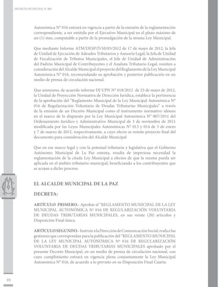 DECRETO MUNICIPAL N° 005




                 Autonómica N° 016 entrará en vigencia a partir de la emisión de la reglamentación
                 correspondiente, a ser emitida por el Ejecutivo Municipal en el plazo máximo de
                 un (1) mes, computable a partir de la promulgación de la misma Ley Municipal.

                 Que mediante Informe ATM/DESP/JVM/05/2012 de 17 de mayo de 2012, la Jefa
                 de Unidad de Ejecución de Adeudos Tributarios y Asesoría Legal, la Jefa de Unidad
                 de Fiscalización de Tributos Municipales, el Jefe de Unidad de Administración
                 del Padrón Municipal de Contribuyentes y el Analista Tributario Legal, remiten a
                 consideración del Alcalde Municipal el proyecto del Reglamento de la Ley Municipal
                 Autonómica N° 016, recomendando su aprobación y posterior publicación en un
                 medio de prensa de circulación nacional.

                 Que asimismo, de acuerdo informe DJ UPN N° 018/2012 de 23 de mayo de 2012,
                 la Unidad de Proyección Normativa de Dirección Jurídica, establece la pertinencia
                 de la aprobación del “Reglamento Municipal de la Ley Municipal Autonómica N°
                 016 de Regularización Voluntaria de Deudas Tributarias Municipales” a través
                 de la emisión de un Decreto Municipal como el instrumento normativo idóneo
                 en el marco de lo dispuesto por la Ley Municipal Autonómica N° 007/2011 del
                 Ordenamiento Jurídico y Administrativo Municipal de 3 de noviembre de 2011
                 modificada por las Leyes Municipales Autonómicas N° 013 y 014 de 3 de enero
                 y 7 de marzo de 2012, respectivamente, a cuyo efecto se remite proyecto final del
                 documento para consideración del Alcalde Municipal

                 Que en ese marco legal y con la potestad tributaria y legislativa que el Gobierno
                 Autónomo Municipal de La Paz ostenta, resulta de imperiosa necesidad la
                 reglamentación de la citada Ley Municipal a efectos de que la misma pueda ser
                 aplicada en el ámbito tributario municipal, beneficiando a los contribuyentes que
                 se acojan a dicho proceso.


                 EL ALCALDE MUNICIPAL DE LA PAZ

                 DECRETA:

                 ARTÍCULO PRIMERO.- Aprobar el “REGLAMENTO MUNICIPAL DE LA LEY
                 MUNICIPAL AUTONÓMICA Nº 016 DE REGULARIZACIÓN VOLUNTARIA
                 DE DEUDAS TRIBUTARIAS MUNICIPALES, en sus veinte (20) artículos y
                 Disposición Final única.

                 ARTÍCULO SEGUNDO.- Instruir a la Dirección de Comunicación Social, realice las
                 gestiones que correspondan para la publicación del “REGLAMENTO MUNICIPAL
                 DE LA LEY MUNICIPAL AUTONÓMICA Nº 016 DE REGULARIZACIÓN
                 VOLUNTARIA DE DEUDAS TRIBUTARIAS MUNICIPALES aprobado por el
                 presente Decreto Municipal, en un medio de prensa de circulación nacional, con
                 cuyo cumplimiento entrará en vigencia plena conjuntamente la Ley Municipal
                 Autonómica N° 016, de acuerdo a lo previsto en su Disposición Final Cuarta.



10
 