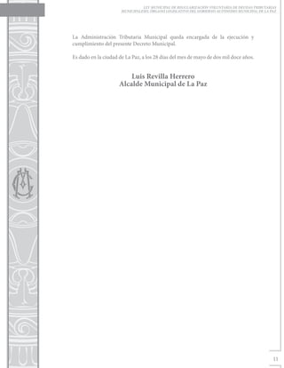 LEY MUNICIPAL DE REGULARIZACIÓN VOLUNTARIA DE DEUDAS TRIBUTARIAS
                      MUNICIPALESEL ÓRGANO LEGISLATIVO DEL GOBIERNO AUTÓNOMO MUNICIPAL DE LA PAZ




La Administración Tributaria Municipal queda encargada de la ejecución y
cumplimiento del presente Decreto Municipal.

Es dado en la ciudad de La Paz, a los 28 días del mes de mayo de dos mil doce años.


                         Luis Revilla Herrero
                     Alcalde Municipal de La Paz




                                                                                              11
 