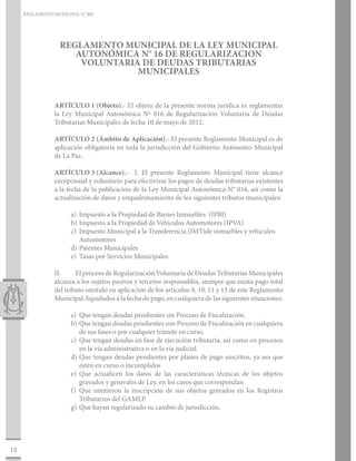 REGLAMENTO MUNICIPAL N° 005




                   REGLAMENTO MUNICIPAL DE LA LEY MUNICIPAL
                      AUTONÓMICA N° 16 DE REGULARIZACION
                       VOLUNTARIA DE DEUDAS TRIBUTARIAS
                                 MUNICIPALES


                 ARTÍCULO 1	(Objeto).- El objeto de la presente norma jurídica es reglamentar
                 la Ley Municipal Autonómica Nº 016 de Regularización Voluntaria de Deudas
                 Tributarias Municipales de fecha 10 de mayo de 2012.

                 ARTÍCULO 2	(Ámbito de Aplicación).- El presente Reglamento Municipal es de
                 aplicación obligatoria en toda la jurisdicción del Gobierno Autónomo Municipal
                 de La Paz.

                 ARTÍCULO 3	(Alcance).- I. El presente Reglamento Municipal tiene alcance
                 excepcional y voluntario para efectivizar los pagos de deudas tributarias existentes
                 a la fecha de la publicación de la Ley Municipal Autonómica N° 016, así como la
                 actualización de datos y empadronamiento de los siguientes tributos municipales:

                       a)	 Impuesto a la Propiedad de Bienes Inmuebles (IPBI)
                       b)	 Impuesto a la Propiedad de Vehículos Automotores (IPVA)
                       c)	 Impuesto Municipal a la Transferencia (IMT)de inmuebles y vehículos
                       	Automotores
                       d)	Patentes Municipales
                       e)	 Tasas por Servicios Municipales

                 II.	    El proceso de Regularización Voluntaria de Deudas Tributarias Municipales
                 alcanza a los sujetos pasivos y terceros responsables, siempre que exista pago total
                 del tributo omitido en aplicación de los artículos 9, 10, 11 y 13 de este Reglamento
                 Municipal, liquidados a la fecha de pago, en cualquiera de las siguientes situaciones:

                       a)	 Que tengan deudas pendientes sin Proceso de Fiscalización.
                       b)	 Que tengan deudas pendientes con Proceso de Fiscalización en cualquiera
                           de sus fases o por cualquier trámite en curso.
                       c)	 Que tengan deudas en fase de ejecución tributaria, así como en procesos
                           en la vía administrativa o en la vía judicial.
                       d)	Que tengan deudas pendientes por planes de pago suscritos, ya sea que
                           estén en curso o incumplidos
                       e)	Que actualicen los datos de las características técnicas de los objetos
                           gravados y generales de Ley, en los casos que correspondan
                       f)	Que omitieron la inscripción de sus objetos gravados en los Registros
                           Tributarios del GAMLP.
                       g)	 Que hayan regularizado su cambio de jurisdicción.




12
 