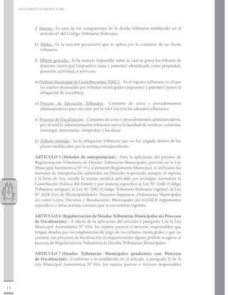 REGLAMENTO MUNICIPAL N° 005




              j) Interés.- Es uno de los componentes de la deuda tributaria establecido en el
                  artículo 47 del Código Tributario Boliviano.

              k) Multa.- Es la sanción pecuniaria que se aplica por la comisión de un ilícito
                 tributario.

              l) Objeto gravado.- Es la materia imponible sobre la cual se grava los tributos de
                 dominio municipal (impuestos, tasas y patentes) identificada como propiedad,
                 posesión, actividad, o servicios.

              m)Padrón Municipal de Contribuyentes (PMC).- Es el registro tributario en el que
                los sujetos alcanzados por tributos municipales (impuestos y patentes) tienen la
                obligación de inscribirse.

              n)	Proceso de Ejecución Tributaria.- Conjunto de actos y procedimientos
                 administrativos para ejecutar por la vía Coactiva los adeudos tributarios

              o) Proceso de Fiscalización.- Conjunto de actos y procedimientos administrativos,
                 por el cual la Administración tributaria ejerce la facultad de verificar, controlar,
                 investigar, determinar, comprobar y fiscalizar.

              p) Tributo omitido.- Es la obligación tributaria que no fue pagada dentro de los
                 plazos establecidos por la norma correspondiente.

              ARTÍCULO 5	(Métodos de interpretación).- Para la aplicación del proceso de
              Regularización Voluntaria de Deudas Tributarias Municipales, previsto en la Ley
              Municipal Autonómica Nº 16 y el presente Reglamento Municipal, se utilizarán los
              métodos de interpretación admitidos en Derecho respetando siempre el espíritu
              y la letra de Ley, siendo la norma jurídica aplicable por jerarquía normativa la
              Constitución Política del Estado y por materia especifica la Ley Nº 1340 (Código
              Tributario antiguo), la Ley Nº 2492 (Código Tributario Boliviano vigente), la Ley
              Nº 2028 (Ley de Municipalidades), Decretos Supremos, Ordenanzas Municipales
              así como Leyes, Decretos y Resoluciones Municipales del GAMLP, reglamentos
              específicos y otras normas conexas que se encuentren vigentes.

              ARTÍCULO 6	(Regularización de Deudas Tributarias Municipales sin Procesos
              de Fiscalización).- A efecto de la aplicación del artículo 4 parágrafo I de la Ley
              Municipal Autonómica N° 016, los sujetos pasivos ó terceros responsables que
              tengan deudas por incumplimiento de pago de los tributos municipales y que no
              cuenten con procesos de fiscalización ni requerimiento alguno podrán acogerse al
              proceso de Regularización Voluntaria de Deudas Tributarias Municipales.

              ARTÍCULO 7	    (Deudas Tributarias Municipales pendientes con Procesos
              de Fiscalización).- Conforme a lo establecido en el artículo 4 parágrafo II de la
              Ley Municipal Autonómica N° 016, los sujetos pasivos o terceros responsables




14
 