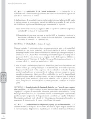 REGLAMENTO MUNICIPAL N° 005




              ARTÍCULO 9	    (Liquidación de la Deuda Tributaria).- I. Es atribución de la
              Administración Tributaria Municipal establecer la forma de cálculo para la liquidación
              de la deuda sin intereses ni multas.

              II. La liquidación de la deuda tributaria se efectuará conforme a la Ley aplicable según
              la materia, vigente al momento del nacimiento del hecho generador de cada gestión
              fiscal, debiendo liquidarse a la fecha de pago, considerando lo siguiente:

                 a) Las deudas tributarias hasta la gestión 2002 se liquidaran conforme lo previsto
                    en la Ley N° 1340 de 28 de mayo de 1992.

                 b) Las deudas tributarias a partir de la gestión 2003, se liquidarán conforme lo
                    establecido en la Ley N° 2492 Código Tributario Boliviano, expresándose en
                    Unidades de Fomento a la Vivienda (UFV)

              ARTÍCULO 10 (Modalidades o formas de pago).-

              I. Pago al contado.- El sujeto pasivo o tercero responsable que se acoja a esta modalidad,
                  se beneficiará de forma inmediata con la condonación de multas e intereses,
                  siempre y cuando cancele la totalidad del tributo omitido que corresponda según lo
                  establecido en el Artículo 9 del presente Reglamento Municipal, en un pago único
                  ya sea en efectivo o mediante dación en pago, dentro de la vigencia del Proceso
                  de Regularización Voluntaria de Deudas Tributarias Municipales establecida en el
                  Artículo 3 de la Ley Municipal Autonómica Nº 016.

              II. Plan de Pagos.- El sujeto pasivo o tercero responsable para cancelar la totalidad del
                  tributo omitido que corresponda según lo establecido en el Artículo 9 del presente
                  Reglamento Municipal, podrá acogerse a esta modalidad de facilidades de pago,
                  siendo beneficiado con la condonación de multas e intereses, siempre y cuando
                  cumpla con las cuotas y plazos específicos establecidos por la ATM. La modalidad
                  de plan de pagos será concedida por única vez por un plazo máximo de hasta 24
                  meses y con cuotas mensuales consecutivas, sobre las cuales se aplicará el inciso
                  a) del parágrafo I del Artículo 24 del Decreto Supremo Nº 27310 de 9 de enero de
                  2004.

              ARTÍCULO 11 (Regularización de Deudas Tributarias con Planes de pago vigentes
              e incumplidos).- Los sujetos pasivos o terceros responsables que se acogieron a planes
              de pago por cualquiera de los adeudos tributarios generados con anterioridad a la Ley
              Municipal Autonómica Nº 016 y que se encuentren en estado vigente o incumplido,
              pueden acogerse al proceso de Regularización Voluntaria de Deudas Tributarias
              Municipales establecido en la referida Ley Municipal, mediante pago al contado o la
              suscripción de un nuevo plan de pagos, a elección del interesado.

              ARTÍCULO 12 (Incumplimiento del plan de pagos y ejecución tributaria).- I. El
              incumplimiento de cualquiera de las cuotas del Plan de Pagos, después de vencido
              el plazo de vigencia del proceso de Regularización Voluntaria de Deudas Tributarias



16
 