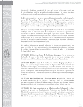 LEY MUNICIPAL DE REGULARIZACIÓN VOLUNTARIA DE DEUDAS TRIBUTARIAS
                       MUNICIPALESEL ÓRGANO LEGISLATIVO DEL GOBIERNO AUTÓNOMO MUNICIPAL DE LA PAZ




Municipales, dará lugar a la pérdida de los beneficios otorgados, correspondiendo
la exigibilidad del total de la deuda tributaria, tomando en cuenta los pagos
realizados, conforme a los procedimientos legalmente establecidos.

II. Los sujetos pasivos y terceros responsables que incumplan cualquiera de las
cuotas del Plan de Pagos dentro de la vigencia del proceso de Regularización
Voluntaria de Deudas Tributarias Municipales, no podrán acogerse a un nuevo
Plan de Pagos, pudiendo sin embargo, acogerse a la modalidad de pago al contado
en los plazos y formas establecidos en el presente Reglamento Municipal

III. En los casos en que exista el incumplimiento de cualquiera de las cuotas del Plan
de Pagos, antes de vencido el plazo de la vigencia del proceso de Regularización
Voluntaria de Deudas Tributarias Municipales y que no se acojan a la modalidad
de pago al contado durante este periodo, dará lugar a la perdida de los beneficios
otorgados por la Ley Municipal Autonómica Nº 16, correspondiendo la exigibilidad
del total de la deuda tributaria, tomando a cuenta los pagos realizados, conforme a
los procedimientos legalmente establecidos.

IV. A efecto del cobro de la deuda tributaria, la Resolución Administrativa que
autorizó el Plan de Pagos se constituye en titulo de ejecución tributaria, conforme
lo establece el numeral 8 del parágrafo I del Articulo 108 de la Ley Nº 2492 Código
Tributario Boliviano.

ARTÍCULO 13 (Improcedencia de facilidades de pago).- No se concederán
facilidades de pago en las deudas generadas por el Impuesto Municipal a las
Transferencias (IMT) de Bienes Inmuebles y de Vehículos Automotores.

ARTÍCULO 14 (Anulación de la multa por omisión de pago en planes de
pago).- En los casos en que existan Planes de Pago suscritos exclusivamente por
concepto de multas por Omisión de Pago, las cuotas restantes serán anuladas y se
emitirá el acto administrativo correspondiente de cancelación de deuda, siempre
que el sujeto pasivo o tercero responsable se acoja al proceso de Regularización
Voluntaria de Deudas Tributarias Municipales con los requisitos establecidos para
el efecto.

ARTÍCULO 15 (Consolidación a favor del sujeto activo).- En caso de que
se establezcan diferencias por cualquier concepto a favor del sujeto pasivo o
tercero responsable, producto del cálculo establecido en el artículo 9 del presente
Reglamento Municipal, los mismos se consolidarán a favor del sujeto activo.

ARTÍCULO 16 (Apersonamiento a la Administración Tributaria).- I. Para
acogerse al proceso de Regularización Voluntaria de Deudas Tributarias
Municipales, los sujetos pasivos o terceros responsables deberán apersonarse a las
diferentes Plataformas de Atención habilitadas por la Administración Tributaria
Municipal, a cuyo efecto se emitirán los formularios que recabarán toda la




                                                                                               17
 