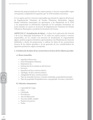 REGLAMENTO MUNICIPAL N° 005




            información proporcionada por los sujetos pasivos o terceros responsables según
            corresponda, cumpliendo los requisitos que la ATM considere necesarios.

            II. Los sujetos pasivos y terceros responsables que durante la vigencia del proceso
            de Regularización Voluntaria de Deudas Tributarias Municipales, paguen
            deudas tributarias municipales sin apersonarse a las Plataformas de la ATM
            y sin proporcionar la información requerida en los señalados formularios no
            serán tomados en cuenta en el proceso de Regularización Voluntaria de Deudas
            Tributarias Municipales y perderán los beneficios del mismo.

            ARTÍCULO 17 (Actualización de datos).- A efecto de la aplicación del Artículo
            5 de la Ley Municipal Autonómica N° 16, todos los sujetos pasivos o terceros
            responsables, así no cuenten con procesos de fiscalización ni requerimiento
            alguno, podrán acogerse al beneficio, apersonándose a las Plataformas de Atención
            habilitadas a efectos de proporcionar o ratificar los datos de las características
            técnicas de los objetos gravados y de las generales de Ley, considerándose los
            siguientes parámetros, según corresponda:

            1. Actualización de datos de las características técnicas de los objetos gravados

               a)	 Bienes inmuebles

                  •	   Superficie del terreno
                  •	   Zona Homogénea tributaria
                  •	   Material de vía
                  •	   Inclinación (de la calzada no del terreno)
                  •	   Servicios
                  •	   Superficie de la(s) construcción(es)
                  •	   Tipología de la(s) construcción(es)
                  •	   Antigüedad de la(s) construcción(es)
                  •	   Tipo de inmueble (terreno, vivienda unifamiliar, propiedad horizontal).
                  •	   Tipo de propiedad (Propiedad única, copropiedad, Acciones y derechos)

               b)	Vehículos Automotores

                  •	   Capacidad de Carga.
                  •	   Clase
                  •	   Cilindrada
                  •	   Procedencia.
                  •	   Año de fabricación
                  •	   Tracción (doble, simple).
                  •	   Numero de puertas.
                  •	   Turbo.




18
 