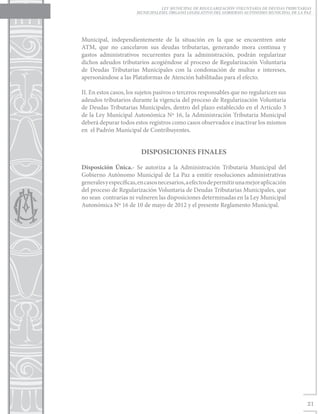 LEY MUNICIPAL DE REGULARIZACIÓN VOLUNTARIA DE DEUDAS TRIBUTARIAS
                       MUNICIPALESEL ÓRGANO LEGISLATIVO DEL GOBIERNO AUTÓNOMO MUNICIPAL DE LA PAZ




Municipal, independientemente de la situación en la que se encuentren ante
ATM, que no cancelaron sus deudas tributarias, generando mora continua y
gastos administrativos recurrentes para la administración, podrán regularizar
dichos adeudos tributarios acogiéndose al proceso de Regularización Voluntaria
de Deudas Tributarias Municipales con la condonación de multas e intereses,
apersonándose a las Plataformas de Atención habilitadas para el efecto.

II. En estos casos, los sujetos pasivos o terceros responsables que no regularicen sus
adeudos tributarios durante la vigencia del proceso de Regularización Voluntaria
de Deudas Tributarias Municipales, dentro del plazo establecido en el Artículo 3
de la Ley Municipal Autonómica Nº 16, la Administración Tributaria Municipal
deberá depurar todos estos registros como casos observados e inactivar los mismos
en el Padrón Municipal de Contribuyentes.


                         DISPOSICIONES FINALES

Disposición Única.- Se autoriza a la Administración Tributaria Municipal del
Gobierno Autónomo Municipal de La Paz a emitir resoluciones administrativas
generales y específicas, en casos necesarios, a efectos de permitir una mejor aplicación
del proceso de Regularización Voluntaria de Deudas Tributarias Municipales, que
no sean contrarias ni vulneren las disposiciones determinadas en la Ley Municipal
Autonómica Nº 16 de 10 de mayo de 2012 y el presente Reglamento Municipal.




                                                                                               21
 