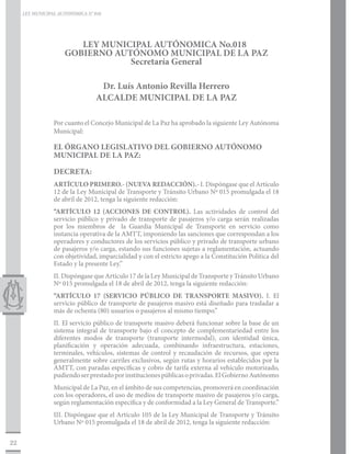 LEY MUNICIPAL AUTONÓMICA N° 018




                        LEY MUNICIPAL AUTÓNOMICA No.018
                     GOBIERNO AUTÓNOMO MUNICIPAL DE LA PAZ
                                 Secretaría General

                                   Dr. Luís Antonio Revilla Herrero
                                  ALCALDE MUNICIPAL DE LA PAZ

                 Por cuanto el Concejo Municipal de La Paz ha aprobado la siguiente Ley Autónoma
                 Municipal:

                 EL ÓRGANO LEGISLATIVO DEL GOBIERNO AUTÓNOMO
                 MUNICIPAL DE LA PAZ:

                 DECRETA:
                 ARTÍCULO PRIMERO.- (NUEVA REDACCIÓN).- I. Dispóngase que el Artículo
                 12 de la Ley Municipal de Transporte y Tránsito Urbano Nº 015 promulgada el 18
                 de abril de 2012, tenga la siguiente redacción:
                 “ARTÍCULO 12 (ACCIONES DE CONTROL). Las actividades de control del
                 servicio público y privado de transporte de pasajeros y/o carga serán realizadas
                 por los miembros de la Guardia Municipal de Transporte en servicio como
                 instancia operativa de la AMTT, imponiendo las sanciones que correspondan a los
                 operadores y conductores de los servicios público y privado de transporte urbano
                 de pasajeros y/o carga, estando sus funciones sujetas a reglamentación, actuando
                 con objetividad, imparcialidad y con el estricto apego a la Constitución Política del
                 Estado y la presente Ley.”
                 II. Dispóngase que Artículo 17 de la Ley Municipal de Transporte y Tránsito Urbano
                 Nº 015 promulgada el 18 de abril de 2012, tenga la siguiente redacción:
                 “ARTÍCULO 17 (SERVICIO PÚBLICO DE TRANSPORTE MASIVO). I. El
                 servicio público de transporte de pasajeros masivo está diseñado para trasladar a
                 más de ochenta (80) usuarios o pasajeros al mismo tiempo.”
                 II. El servicio público de transporte masivo deberá funcionar sobre la base de un
                 sistema integral de transporte bajo el concepto de complementariedad entre los
                 diferentes modos de transporte (transporte intermodal), con identidad única,
                 planificación y operación adecuada, combinando infraestructura, estaciones,
                 terminales, vehículos, sistemas de control y recaudación de recursos, que opera
                 generalmente sobre carriles exclusivos, según rutas y horarios establecidos por la
                 AMTT, con paradas específicas y cobro de tarifa externa al vehículo motorizado,
                 pudiendo ser prestado por instituciones públicas o privadas. El Gobierno Autónomo
                 Municipal de La Paz, en el ámbito de sus competencias, promoverá en coordinación
                 con los operadores, el uso de medios de transporte masivo de pasajeros y/o carga,
                 según reglamentación específica y de conformidad a la Ley General de Transporte.”
                 III. Dispóngase que el Artículo 105 de la Ley Municipal de Transporte y Tránsito
                 Urbano Nº 015 promulgada el 18 de abril de 2012, tenga la siguiente redacción:

22
 