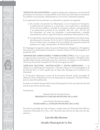 “ARTÍCULO 105 (SANCIONES). I. Según la clasificación dispuesta en el Artículo 88
precedente, las sanciones correspondientes a las infracciones previstas en la presente
Ley podrán ser pecuniarias, administrativas y de servicio comunitario gratuito.
II. La imposición de las sanciones y su ejecución se sujetará a lo siguiente:
      a)	De acuerdo a la presente Ley Municipal y a la Ley General de Transporte,
         la imposición de sanciones y su ejecución, a los conductores y operadores
         de los servicios público y privado de transporte urbano, correspondientes
         a las infracciones previstas en los Artículos 100, 101, 102 y 103 de esta
         Ley Municipal, así como las vinculadas a estacionamientos y paradas
         momentáneas, estará a cargo del Gobierno Autónomo Municipal de La Paz.
      b)	 La imposición y ejecución de las sanciones correspondientes a las infracciones
          previstas por los Artículos 92, 93, 94, 96, 97 y 98 de la presente Ley Municipal,
          al no ser infracciones vinculadas al servicio público de transporte urbano de
          pasajeros y/o carga, corresponden a la Policía Boliviana.”
IV. Dispóngase la siguiente redacción para la Disposición Abrogatoria y Derogatoria
Única de la Ley Municipal de Transporte y Tránsito Urbano Nº 015 promulgada el 18
de abril de 2012:
“DISPOSICIÓN ABROGATORIA Y DEROGATORIA ÚNICA. Una vez que entre
en vigencia plena la presente Ley Municipal, quedarán abrogadas y derogadas todas
aquellas disposiciones municipales que sean contrarias a la misma, en concordancia
con la Ley General de Transporte Nº 165 de 16 de agosto de 2011.”
ARTÍCULO SEGUNDO.- (RATIFICACIÓN Y TEXTO ORDENADO).- I. Se
ratifica la Ley Municipal de Transporte y Tránsito Urbano Nº 015 promulgada el 18
de abril de 2012, en todo aquello que no haya sido abordado por la presente Ley
Municipal.
II. El Ejecutivo Municipal, a través de la Secretaría General, queda encargado de
elaborar el Texto Ordenado de la Ley de Municipal de Transporte y Tránsito Urbano,
para su respectiva publicación.
Es dada en la Sala de Sesiones del Concejo Municipal de La Paz a los dieciséis días del
mes de mayo de dos mil doce años.

Firmado por:		
            Gabriela Niño de Guzmán García
     PRESIDENTA CONCEJO MUNICIPAL DE LA PAZ
  			
            Lucio Freddy Miranda Avendaño
    SECRETARIO a.i. CONCEJO MUNICIPAL DE LA PAZ

Por tanto la promulgo para que se tenga y cumpla como Ley Municipal del Gobierno
Autónomo Municipal de La Paz, a los dieciocho días del mes de mayo del año dos
mil doce.

                              Luis Revilla Herrero
                       Alcalde Municipal de La Paz
                                                                                              23
 