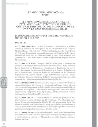 LEY MUNICIPAL AUTONÓMICA N° 019




                                 LEY MUNICIPAL AUTONÓMICA
                                           Nº019

                       LEY MUNICIPAL DE DECLARATORIA DE
                     PATRIMONIO ARQUITECTÓNICO URBANO,
                   CULTURAL E HISTÓRICO DEL MUNICIPIO DE LA
                        PAZ A LA CASA MUSEO DE MURILLO

                 EL ÓRGANO LEGISLATIVO DEL GOBIERNO AUTÓNOMO
                 MUNICIPAL DE LA PAZ:

                 DECRETA:
                 ARTÍCULO PRIMERO.- Declarar Patrimonio Arquitectónico y Urbano,
                 Cultural e Histórico del Municipio de La Paz, el inmueble “Casa Museo de
                 Murillo”, ubicado en la calle Jaén N° 790, zona Caja de Agua del Macrodistrito
                 Nº 7 Centro, de propiedad municipal registrado en Derechos Reales bajo la
                 Matrícula de Folio Real Nº 2.01.0.99.0069347 y con Código Catastral 015-
                 0009-0012 de la zona Norte de esta ciudad, otorgándole la Categoría A (Valor
                 Monumental).
                 ARTÍCULO SEGUNDO.- Cualquier tipo de acción para la conservación
                 destinada al mantenimiento ordinario y/o extraordinario de dicho inmueble,
                 deberá basarse en las disposiciones emanadas en el Reglamento de Uso de
                 Suelo y Patrones de Asentamiento USPA vigente y su Anexo I de Reglamento
                 para la Identificación, Valoración, Protección y Conservación del Patrimonio
                 Arquitectónico y Urbano, estando a cargo de la Oficialía Mayor de Culturas
                 del Gobierno Autónomo Municipal de La Paz la administración, preservación,
                 conservación y mantenimiento de la Casa Museo de Murillo.
                 ARTÍCULO TERCERO.- La colocación de la plaqueta en el inmueble declarado
                 patrimonio conforme a la presente Ley Municipal, se efectuará en acto solemne,
                 cuya organización estará a cargo de la Oficialía Mayor de Culturas del Gobierno
                 Autónomo Municipal de La Paz, instancia municipal que a través de la unidad
                 organizacional competente de su dependencia, deberá actualizar la Ficha de
                 Catalogación de Bienes Inmuebles respectiva.
                 ARTÍCULO CUARTO.- La Oficialía Mayor de Culturas en oportunidad de la
                 celebración de la Gesta Libertaria del 16 de julio de 1809, deberá considerar
                 dentro de sus actos culturales la difusión del valor monumental de la Casa
                 Museo de Murillo como patrimonio del municipio de La Paz, quedando bajo su
                 custodia y administración la habilitación de dicho espacio para los actos cívicos
                 que se desarrollan por la rememoración de dicha fecha.
                 ARTÌCULO QUINTO.- El Ejecutivo Municipal a través de Secretaría General
                 en coordinación con la Dirección de Comunicación Social queda encargado de
                 la publicación de la presente Ley Municipal en un medio de prensa escrita de
                 difusión nacional.

24
 
