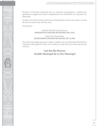 LEY MUNICIPAL DE DECLARATORIA DE PATRIMONIO ARQUITECTÓNICO URBANO,
                               CULTURAL E HISTÓRICO DEL MUNICIPIO DE LA PAZ A LA CASA MUSEO DE MURILLO




Remítase al Ejecutivo Municipal para su respectiva promulgación y publicación,
quedando encargado del estricto cumplimiento de lo establecido en la presente Ley
Municipal.
Es dada en la Sala de Sesiones del Concejo Municipal de La Paz a los treinta y un días
del mes de mayo de dos mil doce años.
Firmado por:		

                        Gabriela Niño de Guzmán García
                 PRESIDENTA CONCEJO MUNICIPAL DE LA PA
                         Omar Oscar Rocha Rojo
               SECRETARIO CONCEJO MUNICIPAL DE LA PAZ
Por tanto la promulgo para que se tenga y cumpla como Ley Municipal del Gobierno
Autónomo Municipal de La Paz, a los treinta y un días del mes de mayo del año dos
mil doce.

                        Luis Revilla Herrero
               Alcalde Municipal de La Paz Municipal




                                                                                                    25
 