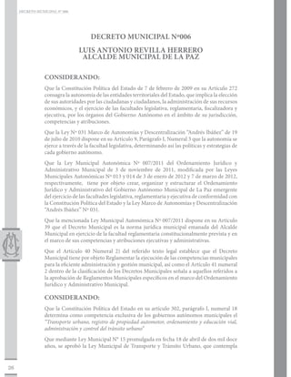 DECRETO MUNICIPAL N° 006




                                      DECRETO MUNICIPAL Nº006
                                 LUIS ANTONIO REVILLA HERRERO
                                  ALCALDE MUNICIPAL DE LA PAZ

                 CONSIDERANDO:
                 Que la Constitución Política del Estado de 7 de febrero de 2009 en su Artículo 272
                 consagra la autonomía de las entidades territoriales del Estado, que implica la elección
                 de sus autoridades por las ciudadanas y ciudadanos, la administración de sus recursos
                 económicos, y el ejercicio de las facultades legislativa, reglamentaria, fiscalizadora y
                 ejecutiva, por los órganos del Gobierno Autónomo en el ámbito de su jurisdicción,
                 competencias y atribuciones.
                 Que la Ley Nº 031 Marco de Autonomías y Descentralización “Andrés Ibáñez” de 19
                 de julio de 2010 dispone en su Artículo 9, Parágrafo I, Numeral 3 que la autonomía se
                 ejerce a través de la facultad legislativa, determinando así las políticas y estrategias de
                 cada gobierno autónomo.
                 Que la Ley Municipal Autonómica Nº 007/2011 del Ordenamiento Jurídico y
                 Administrativo Municipal de 3 de noviembre de 2011, modificada por las Leyes
                 Municipales Autonómicas Nº 013 y 014 de 3 de enero de 2012 y 7 de marzo de 2012,
                 respectivamente, tiene por objeto crear, organizar y estructurar el Ordenamiento
                 Jurídico y Administrativo del Gobierno Autónomo Municipal de La Paz emergente
                 del ejercicio de las facultades legislativa, reglamentaria y ejecutiva de conformidad con
                 la Constitución Política del Estado y la Ley Marco de Autonomías y Descentralización
                 “Andrés Ibáñez” Nº 031.
                 Que la mencionada Ley Municipal Autonómica Nº 007/2011 dispone en su Artículo
                 39 que el Decreto Municipal es la norma jurídica municipal emanada del Alcalde
                 Municipal en ejercicio de la facultad reglamentaria constitucionalmente prevista y en
                 el marco de sus competencias y atribuciones ejecutivas y administrativas.
                 Que el Artículo 40 Numeral 2) del referido texto legal establece que el Decreto
                 Municipal tiene por objeto Reglamentar la ejecución de las competencias municipales
                 para la eficiente administración y gestión municipal, así como el Artículo 41 numeral
                 2 dentro de la clasificación de los Decretos Municipales señala a aquellos referidos a
                 la aprobación de Reglamentos Municipales específicos en el marco del Ordenamiento
                 Jurídico y Administrativo Municipal.

                 CONSIDERANDO:
                 Que la Constitución Política del Estado en su artículo 302, parágrafo I, numeral 18
                 determina como competencia exclusiva de los gobiernos autónomos municipales el
                 “Transporte urbano, registro de propiedad automotor, ordenamiento y educación vial,
                 administración y control del tránsito urbano”
                 Que mediante Ley Municipal N° 15 promulgada en fecha 18 de abril de dos mil doce
                 años, se aprobó la Ley Municipal de Transporte y Tránsito Urbano, que contempla


26
 