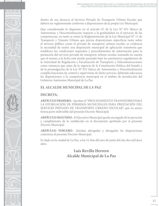 PROCEDIMIENTO TRANSITORIO PARA LA OTORGACIÓN DE PERMISOS MUNICIPALES
                                PARA PRESTACIÓN DEL SERVICIO PRIVADO DE TRANSPORTE URBANO ESCOLAR”




dentro de sus alcances al Servicio Privado de Transporte Urbano Escolar que
deberá ser reglamentado conforme a disposiciones de la propia Ley Municipal.
Que considerando lo dispuesto en el artículo 67 de la Ley N° 031 Marco de
Autonomías y Descentralización respecto a la gradualidad en el ejercicio de las
competencias, en tanto se emita la Reglamentación de la Ley Municipal N° 15 de
Transporte y Tránsito Urbano que prevea disposiciones específicas tanto sobre
el servicio público como el privado de transporte urbano escolar, se evidencia
la necesidad de emitir una disposición municipal de aplicación transitoria que
establezca las condiciones requisitos y procedimientos de autorización para la
prestación del servicio privado de transporte urbano escolar, tomando en cuenta
que el mismo a la fecha está siendo prestado bajo los parámetros regulatorios de
la Autoridad de Regulación y Fiscalización de Transporte y Telecomunicaciones
como instancia que antes de la vigencia de la Constitución Política del Estado y
de la promulgación de la Ley N° 031 Marco de Autonomías y Descentralización
cumplía funciones de control y supervisión de dicho servicio, debiendo adecuarse
las disposiciones a la competencia municipal en el ámbito de jurisdicción del
Gobierno Autónomo Municipal de La Paz.

EL ALCALDE MUNICIPAL DE LA PAZ

DECRETA:
ARTÍCULO PRIMERO.- Aprobar el “PROCEDIMIENTO TRANSITORIO PARA
LA OTORGACIÓN DE PERMISOS MUNICIPALES PARA PRESTACIÓN DEL
SERVICIO PRIVADO DE TRANSPORTE URBANO ESCOLAR”, que en anexo
forma parte indivisible del presente Decreto Municipal.
ARTÍCULO SEGUNDO.- El Ejecutivo Municipal queda encargado de la ejecución
y cumplimiento de lo establecido en el documento aprobado por el presente
Decreto Municipal.
ARTÍCULO TERCERO.- Quedan abrogadas y derogadas las disposiciones
contrarias al presente Decreto Municipal.
Es dado en la ciudad de La Paz, a los 11 días del mes de junio del año dos mil doce
años.

                         Luis Revilla Herrero
                     Alcalde Municipal de La Paz




                                                                                              27
 