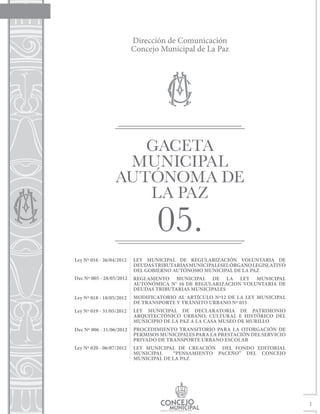 GACETA
                   MUNICIPAL
                  AUTÓNOMA DE
                     LA PAZ
                                  05.
Ley Nº 016 - 26/04/2012   LEY MUNICIPAL DE REGULARIZACIÓN VOLUNTARIA DE
                          DEUDAS TRIBUTARIAS MUNICIPALESEL ÓRGANO LEGISLATIVO
                          DEL GOBIERNO AUTÓNOMO MUNICIPAL DE LA PAZ
Dec Nº 005 - 28/05/2012   REGLAMENTO MUNICIPAL DE LA LEY MUNICIPAL
                          AUTONÓMICA N° 16 DE REGULARIZACION VOLUNTARIA DE
                          DEUDAS TRIBUTARIAS MUNICIPALES
Ley Nº 018 - 18/05/2012   MODIFICATORIO AL ARTÍCULO Nº12 DE LA LEY MUNICIPAL
                          DE TRANSPORTE Y TRÁNSITO URBANO Nº 015
Ley Nº 019 - 31/05/2012   LEY MUNICIPAL DE DECLARATORIA DE PATRIMONIO
                          ARQUITECTÓNICO URBANO, CULTURAL E HISTÓRICO DEL
                          MUNICIPIO DE LA PAZ A LA CASA MUSEO DE MURILLO
Dec Nº 006 - 11/06/2012   PROCEDIMIENTO TRANSITORIO PARA LA OTORGACIÓN DE
                          PERMISOS MUNICIPALES PARA LA PRESTACIÓN DEL SERVICIO
                          PRIVADO DE TRANSPORTE URBANO ESCOLAR
Ley Nº 020 - 06/07/2012   LEY MUNICIPAL DE CREACIÓN DEL FONDO EDITORIAL
                          MUNICIPAL    “PENSAMIENTO PACEÑO” DEL CONCEJO
                          MUNICIPAL DE LA PAZ




                                                                                 1
 