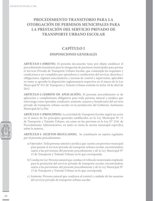 DECRETO MUNICIPAL N° 006




                       PROCEDIMIENTO TRANSITORIO PARA LA
                    OTORGACIÓN DE PERMISOS MUNICIPALES PARA
                      LA PRESTACIÓN DEL SERVICIO PRIVADO DE
                           TRANSPORTE URBANO ESCOLAR


                                                CAPÍTULO I
                                      DISPOSICIONES GENERALES

                 ARTÍCULO 1	(OBJETO). El presente documento tiene por objeto establecer el
                 procedimiento transitorio para la otorgación de permisos municipales para prestar
                 el Servicio Privado de Transporte Urbano Escolar, que contempla los requisitos y
                 condiciones a ser cumplidos por operadores y conductores del servicio, derechos y
                 obligaciones, régimen sancionatorio y normas de control y supervisión, aplicables
                 en tanto se apruebe la disposición reglamentaria respectiva en el marco de la Ley
                 Municipal N° 015 de Transporte y Tránsito Urbano emitida en fecha 18 de abril de
                 2012
                 ARTÍCULO 2	(ÁMBITO DE APLICACIÓN). El presente procedimiento es de
                 aplicación y cumplimiento obligatorio para toda persona natural o jurídica que
                 intervenga como operador, conductor, asistente, usuario y beneficiario del servicio
                 privado de transporte urbano escolar en la jurisdicción del Gobierno Autónomo
                 Municipal de La Paz
                 ARTÍCULO 3	(PRINCIPIOS). La actividad de Transporte Escolar regirá sus actos
                 en el marco de los principios generales establecidos en la Ley Municipal Nº 15
                 de Transporte y Tránsito Urbano, así como en las previstas en la Ley N° 2341 de
                 Procedimiento Administrativo, en tanto se emita la norma municipal específica
                 sobre la materia.
                 ARTÍCULO 4	 (SUJETOS REGULADOS). Se constituyen en sujetos regulados
                 por el presente procedimiento:
                    a) Operador: Toda persona natural o jurídica que cuenta con permiso municipal
                       para prestar el servicio privado de transporte urbano escolar, encontrándose
                       sujeta a las previsiones del presente procedimiento y de la Ley Municipal N°
                       15 de Transporte y Tránsito Urbano en lo que corresponda.
                    b) Conductor (a): Persona natural que conduce el vehículo motorizado empleado
                       para la prestación del servicio privado de transporte escolar, encontrándose
                       sujeta a las previsiones del presente procedimiento y de la Ley Municipal N°
                       15 de Transporte y Tránsito Urbano en lo que corresponda
                    c) Asistente: Persona natural que coadyuva al control y cuidado de los usuarios
                       del servicio privado de transporte urbano escolar.




28
 