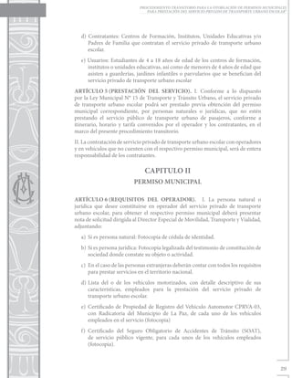 PROCEDIMIENTO TRANSITORIO PARA LA OTORGACIÓN DE PERMISOS MUNICIPALES
                                PARA PRESTACIÓN DEL SERVICIO PRIVADO DE TRANSPORTE URBANO ESCOLAR”




   d) Contratantes: Centros de Formación, Institutos, Unidades Educativas y/o
      Padres de Familia que contratan el servicio privado de transporte urbano
      escolar.
   e) Usuarios: Estudiantes de 4 a 18 años de edad de los centros de formación,
      institutos o unidades educativas, así como de menores de 4 años de edad que
      asisten a guarderías, jardines infantiles o parvularios que se benefician del
      servicio privado de transporte urbano escolar
ARTÍCULO 5	     (PRESTACIÓN DEL SERVICIO). I. Conforme a lo dispuesto
por la Ley Municipal N° 15 de Transporte y Tránsito Urbano, el servicio privado
de transporte urbano escolar podrá ser prestado previa obtención del permiso
municipal correspondiente, por personas naturales o jurídicas, que no estén
prestando el servicio público de transporte urbano de pasajeros, conforme a
itinerario, horario y tarifa convenidos por el operador y los contratantes, en el
marco del presente procedimiento transitorio.
II. La contratación de servicio privado de transporte urbano escolar con operadores
y en vehículos que no cuenten con el respectivo permiso municipal, será de entera
responsabilidad de los contratantes.

                               CAPITULO II
                           PERMISO MUNICIPAL

ARTÍCULO 6	     (REQUISITOS DEL OPERADOR). I. La persona natural o
jurídica que desee constituirse en operador del servicio privado de transporte
urbano escolar, para obtener el respectivo permiso municipal deberá presentar
nota de solicitud dirigida al Director Especial de Movilidad, Transporte y Vialidad,
adjuntando:
   a)	 Si es persona natural: Fotocopia de cédula de identidad.
   b)	 Si es persona jurídica: Fotocopia legalizada del testimonio de constitución de
       sociedad donde constate su objeto o actividad.
   c)	 En el caso de las personas extranjeras deberán contar con todos los requisitos
       para prestar servicios en el territorio nacional.
   d)	Lista del o de los vehículos motorizados, con detalle descriptivo de sus
      características, empleados para la prestación del servicio privado de
      transporte urbano escolar.
   e)	Certificado de Propiedad de Registro del Vehículo Automotor CPRVA-03,
      con Radicatoria del Municipio de La Paz, de cada uno de los vehículos
      empleados en el servicio (fotocopia)
   f)	Certificado del Seguro Obligatorio de Accidentes de Tránsito (SOAT),
      de servicio público vigente, para cada unos de los vehículos empleados
      (fotocopia).



                                                                                               29
 