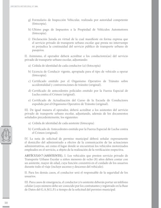 DECRETO MUNICIPAL N° 006




                    g)	Formulario de Inspección Vehicular, realizada por autoridad competente
                       (fotocopia).
                    h)	Ultimo pago de Impuestos a la Propiedad de Vehículos Automotores
                       (fotocopia).
                    i)	 Declaración Jurada en virtud de la cual manifieste en forma expresa que
                        el servicio privado de transporte urbano escolar que presta no interrumpe
                        ni perjudica la continuidad del servicio público de transporte urbano de
                        pasajeros.
                 II. Asimismo, el operador deberá acreditar a los conductores(as) del servicio
                 privado de transporte urbano escolar, adjuntando:
                    a)	 Cédula de identidad de cada conductor (a) (fotocopia)
                    b)	Licencia de Conducir vigente, apropiada para el tipo de vehículo a operar
                       (fotocopia).
                    c)	Certificado emitido por el Organismo Operativo de Tránsito sobre
                       accidentalidad y contravenciones de tránsito (original).
                    d)	Certificado de antecedentes policiales emitido por la Fuerza Especial de
                       Lucha contra el Crimen (original).
                    e)	Certificado de Actualización del Curso de la Escuela de Conductores
                       expedido por el Organismo Operativo de Tránsito (original).
                 III. De igual manera el operador, deberá acreditar a los asistentes del servicio
                 privado de transporte urbano escolar, adjuntando, además de los documentos
                 señalados precedentemente, los siguientes:
                    a)	 Cédula de identidad de cada asistente (fotocopia)
                    b)	Certificado de Antecedentes emitido por la Fuerza Especial de Lucha contra
                       el Crimen (original).
                 IV. La nota de solicitud de permiso municipal deberá señalar expresamente
                 el domicilio del administrado a efectos de la comunicación de las actuaciones
                 administrativas, así como el lugar donde se encuentran los vehículos motorizados
                 empleados en el servicio, a objeto de la realización de la verificación respectiva.
                 ARTÍCULO 7	(ASISTENTE). I. Los vehículos que presten servicio privado de
                 Transporte Urbano Escolar a niños menores de ocho (8) años deben contar con
                 un asistente, mayor de edad, cuya función consistirá en el cuidado de los usuarios
                 durante todo el viaje (incluye ascenso y descenso del vehículo).
                 II. Para los demás casos, el conductor será el responsable de la seguridad de los
                 usuarios.
                 III. Para casos de emergencia, el conductor y/o asistente deberán portar un teléfono
                 celular (cuyo número debe ser conocido por los contratantes y registrado en la Base
                 de Datos del G.A.M.L.P.) a tiempo de la solicitud del permiso municipal.



30
 