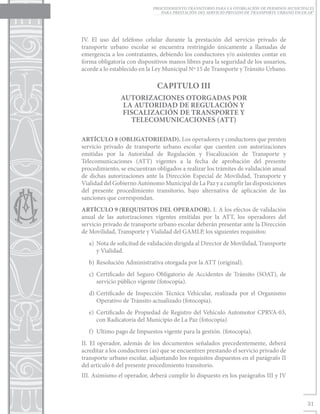 PROCEDIMIENTO TRANSITORIO PARA LA OTORGACIÓN DE PERMISOS MUNICIPALES
                                PARA PRESTACIÓN DEL SERVICIO PRIVADO DE TRANSPORTE URBANO ESCOLAR”




IV. El uso del teléfono celular durante la prestación del servicio privado de
transporte urbano escolar se encuentra restringido únicamente a llamadas de
emergencia a los contratantes, debiendo los conductores y/o asistentes contar en
forma obligatoria con dispositivos manos libres para la seguridad de los usuarios,
acorde a lo establecido en la Ley Municipal Nº 15 de Transporte y Tránsito Urbano.

                              CAPITULO III
                AUTORIZACIONES OTORGADAS POR
                 LA AUTORIDAD DE REGULACIÓN Y
                FISCALIZACIÓN DE TRANSPORTE Y
                   TELECOMUNICACIONES (ATT)

ARTÍCULO 8	(OBLIGATORIEDAD). Los operadores y conductores que presten
servicio privado de transporte urbano escolar que cuenten con autorizaciones
emitidas por la Autoridad de Regulación y Fiscalización de Transporte y
Telecomunicaciones (ATT) vigentes a la fecha de aprobación del presente
procedimiento, se encuentran obligados a realizar los trámites de validación anual
de dichas autorizaciones ante la Dirección Especial de Movilidad, Transporte y
Vialidad del Gobierno Autónomo Municipal de La Paz y a cumplir las disposiciones
del presente procedimiento transitorio, bajo alternativa de aplicación de las
sanciones que correspondan.
ARTÍCULO 9	(REQUISITOS DEL OPERADOR). I. A los efectos de validación
anual de las autorizaciones vigentes emitidas por la ATT, los operadores del
servicio privado de transporte urbano escolar deberán presentar ante la Dirección
de Movilidad, Transporte y Vialidad del GAMLP, los siguientes requisitos:
   a)	 Nota de solicitud de validación dirigida al Director de Movilidad, Transporte
       y Vialidad.
   b)	 Resolución Administrativa otorgada por la ATT (original).
   c)	Certificado del Seguro Obligatorio de Accidentes de Tránsito (SOAT), de
      servicio público vigente (fotocopia).
   d)	Certificado de Inspección Técnica Vehicular, realizada por el Organismo
      Operativo de Tránsito actualizado (fotocopia).
   e)	Certificado de Propiedad de Registro del Vehículo Automotor CPRVA-03,
      con Radicatoria del Municipio de La Paz (fotocopia)
   f)	 Ultimo pago de Impuestos vigente para la gestión. (fotocopia).
II. El operador, además de los documentos señalados precedentemente, deberá
acreditar a los conductores (as) que se encuentren prestando el servicio privado de
transporte urbano escolar, adjuntando los requisitos dispuestos en el parágrafo II
del artículo 6 del presente procedimiento transitorio.
III. Asimismo el operador, deberá cumplir lo dispuesto en los parágrafos III y IV



                                                                                               31
 