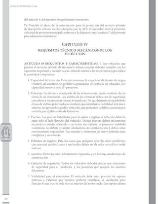 DECRETO MUNICIPAL N° 006




                 del artículo 6 del presente procedimiento transitorio.
                 IV, Vencido el plazo de la autorización para la prestación del servicio privado
                 de transporte urbano escolar otorgada por la ATT, el operador deberá presentar
                 solicitud de permiso municipal conforme a lo dispuesto en el capítulo II del presente
                 procedimiento transitorio.

                                                 CAPITULO IV
                                REQUISITOS TÉCNICO-MECÁNICOS DE LOS
                                             VEHÍCULOS

                 ARTÍCULO 10 (REQUISITOS Y CARACTERÍSTICAS). I. Los vehículos que
                 prestan el servicio privado de transporte urbano escolar deberán cumplir con los
                 siguientes requisitos y características, estando sujetos a las inspecciones que realice
                 la autoridad competente:
                    1. Capacidad del vehículo: Deberán mantener la capacidad de diseño de origen
                       (número de asientos). Se prohíbe la prestación del servicio en vehículos con
                       capacidad menor a siete (7) pasajeros.
                    2. Ventanas: La abertura practicable de las ventanas será, como máximo, de un
                       tercio de su dimensión. Los vidrios de las ventanas deben ser de seguridad,
                       corredizos y no presentar roturas ni rajaduras. De igual manera está prohibido
                       el uso de vidrios polarizados o similares que impidan la visibilidad exterior e
                       interior, exceptuando aquellos vehículos que presenten la debida autorización
                       emitida por el Ministerio de Gobierno.
                    3. Puertas: Las puertas habilitadas para la salida e ingreso al vehículo deberán
                       estar solo al lado derecho del vehículo. Dichas puertas deben encontrarse
                       en perfecto estado, abriendo y cerrando sin trabarse ni presentar indebida
                       resistencia, no deben presentar abolladuras de consideración y deben estar
                       correctamente engrasados. Las manijas y elementos de cierre deberán estar
                       completos y sin roturas.
                    4. Peldaños de ingreso: Para los casos que apliquen deberán estar recubiertos
                       con material antideslizante y sus bordes deben ser de color amarillo o verde
                       intenso.
                    5. Asientos: Deberán estar debidamente tapizados y en buenas condiciones de
                       conservación.
                    6. Cinturón de seguridad: Todos los vehículos deberán contar con cinturones
                       de seguridad para el conductor y los pasajeros que ocupan los asientos
                       delanteros.
                    7. Visibilidad para el conductor: El vehículo debe estar provisto de espejos
                       internos y externos que brinden perfecta visibilidad al conductor para
                       detectar lo que ocurre en la vía y al interior del motorizado. Los espejos deben



32
 