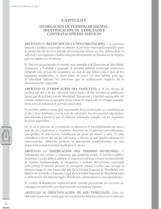 DECRETO MUNICIPAL N° 006




                                              CAPITULO V
                                OTORGACIÓN DE PERMISO MUNICIPAL,
                                 IDENTIFICACIÓN DE VEHÍCULOS Y
                                   CONTRATACIÓN DEL SERVICIO

                 ARTÍCULO 11 (RECEPCIÓN DE LA DOCUMENTACIÓN). I. La persona
                 natural o jurídica interesada en obtener el permiso municipal respectivo para
                 la prestación del servicio privado de transporte urbano escolar, deberá dejar la
                 solicitud y los requisitos establecidos precedentemente en Plataforma de Sitr@m
                 para su registro en el sistema.
                 II. Una vez recepcionado el trámite, será remitido a la Dirección de Movilidad,
                 Transporte y Vialidad y asignado al servidor público municipal respectivo,
                 debiendo éste revisar los requisitos; en caso de que faltare uno o más de los
                 requisitos establecidos, se fijará plazo de cinco (5) días hábiles para que
                 el solicitante subsane las omisiones que se evidenciaren respecto de la
                 documentación requerida.
                 ARTÍCULO 12 (VERIFICACIÓN DEL VEHÍCULO). I. A los efectos de
                 verificación del o de los vehículos motorizados, el (la) servidor(a) público(a)
                 municipal de la Dirección de Movilidad, Transporte y Vialidad responsable del
                 trámite comunicará al operador el día y hora de inspección en el lugar señalado
                 en su nota de solicitud de permiso municipal.
                 El servidor público municipal responsable de la verificación se constituirá en
                 el día y hora señalados, con la nota de solicitud y los documentos adjuntados,
                 procediendo a verificar que el vehículo solicitante cumpla con los requisitos
                 técnicos requeridos.
                 III. Si en el proceso de verificación se advirtiera el incumplimiento de una o
                 más de las condiciones y requisitos descritos en el presente procedimiento,
                 susceptibles de adecuación, establecerá un plazo no mayor a siete (7) días
                 calendario a favor del (de la) solicitante a efectos de que pueda subsanar las
                 observaciones, debiendo verificar la adecuación posteriormente en una
                 inspección complementaria fijada para el efecto.
                 ARTÍCULO 13 (OTORGACIÓN DEL PERMISO MUNICIPAL). I.
                 Subsanados los errores u omisiones que pudieran existir, el servidor público
                 municipal a cargo deberá elaborar el respectivo informe técnico recomendando
                 de manera fundamentada, la otorgación o rechazo del permiso municipal
                 para prestar el servicio privado de transporte urbano escolar; una vez que el
                 informe tenga el visto bueno del Jefe de la Unidad Especial de Movilidad, este
                 deberá ser remitido a Asesoría Legal de la Unidad Especial de Movilidad para
                 la elaboración del informe legal y Resolución Administrativa correspondiente.
                 II. Contra la Resolución Administrativa emitida procederán los recursos de
                 impugnación previstos por disposiciones normativas vigentes.
                 ARTÍCULO 14 (IDENTIFICACIÓN DE LOS VEHÍCULOS). Una vez
                 obtenido el permiso municipal, los conductores deberán colocar en el vehículo

34
 