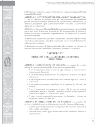 PROCEDIMIENTO TRANSITORIO PARA LA OTORGACIÓN DE PERMISOS MUNICIPALES
                                PARA PRESTACIÓN DEL SERVICIO PRIVADO DE TRANSPORTE URBANO ESCOLAR”




la identificación respectiva, cuya especificación será proporcionada por la Unidad
Especial de Movilidad.
ARTÍCULO 15 (CONTRATOS ENTRE OPERADORES Y CONTRATANTES).
I. Una vez obtenido el permiso municipal correspondiente, los operadores
podrán suscribir los contratos respectivos con los contratantes, determinando los
itinerarios, rutas y tarifa según acuerdo de voluntades y conforme a lo dispuesto en
el presente procedimiento.
II. El Gobierno Autónomo Municipal de La Paz no asumirá ninguna responsabilidad
por la suscripción de contratos de prestación del servicio privado de transporte
urbano escolar entre contratantes y operadores que no cuenten con el permiso
municipal respectivo.
III. Operadores, conductores, asistentes y contratantes asumen la responsabilidad
compartida por la seguridad física de los usuarios del servicio privado de transporte
urbano escolar contratado.
IV. Los gastos emergentes de daños ocasionados a los vehículos por parte de los
usuarios, correrán por cuenta de los contratantes, salvo pacto en contrario.

                              CAPITULO VII
         DERECHOS Y OBLIGACIONES DE LOS SUJETOS
                      REGULADOS

ARTÍCULO 16 (DERECHOS DE LOS USUARIOS). Los usuarios del servicio
privado de transporte urbano escolar tienen los siguientes derechos:
   1.	A ser transportados desde y hasta el lugar señalado y en los horarios
       establecidos en el contrato;
   2.	 A ser embarcados y desembarcados por una persona mayor en los lugares
       establecidos;
   3.	 A ser transportados en un vehículo en condiciones de seguridad, calidad y
       comodidad;
   4.	 A ser tratados con respeto y amabilidad por el conductor del vehículo y su
       asistente.
   5.	A ser transportados oportunamente en otro vehículo con los mismos
       estándares de seguridad, calidad y comodidad a cuenta de quien presta el
       servicio de transporte en casos de fuerza mayor.
   6.	 A poner en conocimiento de los contratantes y/o Reguladores Urbanos los
       hechos que vulneren sus derechos.
ARTÍCULO 17 (OBLIGACIONES DE LOS USUARIOS). Los usuarios del
servicio privado de transporte urbano escolar tienen las siguientes obligaciones:
   1. Ascender y descender del vehículo con vigilancia del conductor o asistente y
      en las paradas autorizadas.
   2. Mantener cabeza, manos y pies dentro del vehículo cuando está detenido o
      en movimiento.


                                                                                               35
 