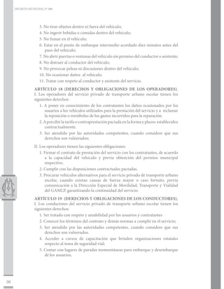 DECRETO MUNICIPAL N° 006




                    3. No tirar objetos dentro ni fuera del vehículo;
                    4. No ingerir bebidas o comidas dentro del vehículo;
                    5. No fumar en el vehículo;
                    6. Estar en el punto de embarque intermedio acordado diez minutos antes del
                       paso del vehículo;
                    7. No abrir puertas o ventanas del vehículo sin permiso del conductor o asistente;
                    8. No distraer al conductor del vehículo;
                    9. No provocar peleas ni discusiones dentro del vehículo;
                    10. No ocasionar daños al vehículo.
                    11. Tratar con respeto al conductor y asistente del servicio.
                 ARTÍCULO 18 (DERECHOS Y OBLIGACIONES DE LOS OPERADORES).
                 I. Los operadores del servicio privado de transporte urbano escolar tienen los
                 siguientes derechos:
                    1. A poner en conocimiento de los contratantes los daños ocasionados por los
                       usuarios a los vehículos utilizados para la prestación del servicio y a reclamar
                       la reposición o reembolso de los gastos incurridos para la reparación.
                    2. A percibir la tarifa o contraprestación pactada en la forma y plazos establecidos
                       contractualmente.
                    3. Ser atendido por las autoridades competentes, cuando considere que sus
                       derechos son vulnerados;
                 II. Los operadores tienen las siguientes obligaciones:
                     1. Firmar el contrato de prestación del servicio con los contratantes, de acuerdo
                        a la capacidad del vehículo y previa obtención del permiso municipal
                        respectivo.
                     2. Cumplir con las disposiciones contractuales pactadas.
                     3. Procurar vehículos alternativos para el servicio privado de transporte urbano
                        escolar, cuando existan causas de fuerza mayor o caso fortuito, previa
                        comunicación a la Dirección Especial de Movilidad, Transporte y Vialidad
                        del GAMLP, garantizando la continuidad del servicio.
                 ARTÍCULO 19 (DERECHOS Y OBLIGACIONES DE LOS CONDUCTORES).
                 I. Los conductores del servicio privado de transporte urbano escolar tienen los
                 siguientes derechos:
                    1. Ser tratado con respeto y amabilidad por los usuarios y contratantes
                    2. Conocer los términos del contrato y demás normas a cumplir en el servicio;
                    3. Ser atendido por las autoridades competentes, cuando considere que sus
                        derechos son vulnerados.
                    4. Acceder a cursos de capacitación que brinden organizaciones estatales
                        respecto al tema de seguridad vial;
                    5. Contar con lugares de paradas momentáneas para embarque y desembarque
                        de los usuarios;




36
 