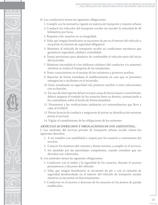 PROCEDIMIENTO TRANSITORIO PARA LA OTORGACIÓN DE PERMISOS MUNICIPALES
                                 PARA PRESTACIÓN DEL SERVICIO PRIVADO DE TRANSPORTE URBANO ESCOLAR”




II. Los conductores tienen las siguientes obligaciones:
    1. Cumplir con la normativa vigente en materia de transporte y tránsito urbano
    2. Conducir los vehículos del transporte escolar sin exceder la velocidad de 40
       kilómetros por hora;
    3. Respetar a los usuarios en su integridad;
    4. Velar que ningún beneficiario se encuentre de pie en el interior del vehículo o
       sin portar el cinturón de seguridad obligatorio
    5. Mantener el vehículo de transporte escolar en condiciones mecánicas que
       garanticen seguridad, calidad y comodidad;
    6. Tomar previsiones para abastecer de combustible el vehículo antes del inicio
       del recorrido;
    7. Mantener encendido el o los teléfonos celulares (del conductor y/o asistente)
       mientras se realiza el transporte de los estudiantes;
    8. Tener conocimiento en el manejo de los extintores y primeros auxilios;
    9. Reportar de forma inmediata al establecimiento en caso que se presenten
       emergencias o incidentes en el recorrido;
    10. Estar actualizado en seguridad vial, primeros auxilios u otros relacionados
       con su función;
    11. En caso de interrupción del servicio por causa de fuerza mayor o caso fortuito,
       deberá asegurar el traslado de los usuarios hasta su destino, comunicando a
       los contratantes sobre el hecho de forma inmediata
    12. Presentarse a las verificaciones ordinarias y/o extraordinarias que lleve a
       cabo el GAMLP;
    13. Portar licencia de conducir y asegurarse de portar su identificación mientras
       presta el servicio;
    14. Vigilar el cumplimiento de las obligaciones de los asistentes
ARTÍCULO 20 (DERECHOS Y OBLIGACIONES DE LOS ASISTENTES).-
I. Los asistentes del servicio privado de transporte urbano escolar tienen los
siguientes derechos:
    1.	 A ser tratados con amabilidad y respeto por los usuarios y contratantes del
        servicio.
    2.	 Conocer los términos del contrato y demás normas a cumplir en el servicio;
    3.	Ser atendido por las autoridades competentes, cuando considere que sus
        derechos son vulnerados.
II. Los asistentes tienen las siguientes obligaciones:
    1. Coadyuvar con el orden y la seguridad de los usuarios, durante el ascenso
        permanencia y descenso del vehículo.
    2. Velar que ningún beneficiario se encuentre de pie o con el cinturón de
        seguridad desabrochado en el interior del vehículo de transporte escolar
        mientras se encuentre en funcionamiento;
    3. Coadyuvar en el ascenso y descenso de los usuarios en los puntos de parada
        establecidos.



                                                                                                37
 