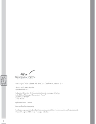 Titulo Original: “GACETA MUNICIPAL AUTÓNOMA DE LA PAZ Nº 5”

    CMLPFEMPP - 0005 - Gacetas
    Primera Edición 2012

    Producción / Dirección de Comunicación Concejo Municipal de La Paz
    Fondo Editorial Municipal “Pensamiento Paceño“
    Calle Mercado Nº 1298
    La Paz - Bolivia

    Impreso en La Paz - Bolivia

    Todos los derechos reservados.

    Prohibida su reproducción, distribución, comunicación pública y transformación, total o parcial, sin la
    autorización expresa del Concejo Municipal de La Paz.




2
 