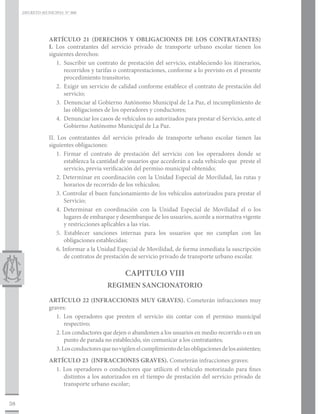 DECRETO MUNICIPAL N° 006




                ARTÍCULO 21 (DERECHOS Y OBLIGACIONES DE LOS CONTRATANTES)
                I. Los contratantes del servicio privado de transporte urbano escolar tienen los
                siguientes derechos:
                   1.	 Suscribir un contrato de prestación del servicio, estableciendo los itinerarios,
                       recorridos y tarifas o contraprestaciones, conforme a lo previsto en el presente
                       procedimiento transitorio;
                   2.	 Exigir un servicio de calidad conforme establece el contrato de prestación del
                       servicio;
                   3.	 Denunciar al Gobierno Autónomo Municipal de La Paz, el incumplimiento de
                       las obligaciones de los operadores y conductores;
                   4.	 Denunciar los casos de vehículos no autorizados para prestar el Servicio, ante el
                       Gobierno Autónomo Municipal de La Paz.
                II. Los contratantes del servicio privado de transporte urbano escolar tienen las
                siguientes obligaciones:
                    1. Firmar el contrato de prestación del servicio con los operadores donde se
                        establezca la cantidad de usuarios que accederán a cada vehículo que preste el
                        servicio, previa verificación del permiso municipal obtenido;
                    2. Determinar en coordinación con la Unidad Especial de Movilidad, las rutas y
                        horarios de recorrido de los vehículos;
                    3. Controlar el buen funcionamiento de los vehículos autorizados para prestar el
                        Servicio;
                    4. Determinar en coordinación con la Unidad Especial de Movilidad el o los
                        lugares de embarque y desembarque de los usuarios, acorde a normativa vigente
                        y restricciones aplicables a las vías.
                    5. Establecer sanciones internas para los usuarios que no cumplan con las
                        obligaciones establecidas;
                    6. Informar a la Unidad Especial de Movilidad, de forma inmediata la suscripción
                        de contratos de prestación de servicio privado de transporte urbano escolar.

                                                CAPITULO VIII
                                         REGIMEN SANCIONATORIO

                ARTÍCULO 22 (INFRACCIONES MUY GRAVES). Cometerán infracciones muy
                graves:
                   1. Los operadores que presten el servicio sin contar con el permiso municipal
                       respectivo;
                   2. Los conductores que dejen o abandonen a los usuarios en medio recorrido o en un
                       punto de parada no establecido, sin comunicar a los contratantes;
                   3. Los conductores que no vigilen el cumplimiento de las obligaciones de los asistentes;
                ARTÍCULO 23 (INFRACCIONES GRAVES). Cometerán infracciones graves:
                  1. Los operadores o conductores que utilicen el vehículo motorizado para fines
                     distintos a los autorizados en el tiempo de prestación del servicio privado de
                     transporte urbano escolar;


38
 