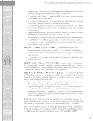 PROCEDIMIENTO TRANSITORIO PARA LA OTORGACIÓN DE PERMISOS MUNICIPALES
                                   PARA PRESTACIÓN DEL SERVICIO PRIVADO DE TRANSPORTE URBANO ESCOLAR”




   2. El operador y/o conductor que no mantenga el vehículo en buenas condiciones
       mecánicas que garanticen seguridad, calidad y comodidad;
   3. El conductor que abastezca de combustible al vehículo encontrándose en
       servicio y con usuarios a bordo;
   4. El operador y/o conductor que no reporte a los contratantes los casos de
       emergencia o incidentes que se presenten en el recorrido;
   5. El conductor que maneje el vehículo con velocidad superior a los 40 km/
       hr, o exceso de velocidad en las zonas restringidas acorde a señalización
       reglamentaria
   6. El operador y/o conductor que omita presentar el vehículo a las verificaciones
       ordinarias y extraordinarias que lleve a cabo el GAMLP;
   7. El conductor y/o asistente que maltrate física, verbal o psicológicamente a los usuarios.
   8. El conductor y/o asistente que incurra en el uso del celular durante la
       prestación del servicio privado de transporte urbano escolar, salvo casos de
       fuerza mayor o casos fortuitos.
ARTÍCULO 24 (INFRACCIONES LEVES). Cometerán infracciones leves:
  1. El conductor que no mantenga en condiciones de higiene de los vehículos;
  2. El conductor que transporte mayor cantidad de usuarios que los establecidos
     en el contrato;
  3. El conductor que no tenga conocimiento en el manejo de extintores y de
     primeros auxilios;
ARTÍCULO 25 (OTRAS INFRACCIONES).- Además de las infracciones
determinadas en los artículos precedentes los operadores, conductores y usuarios
se encuentran sujetos a las infracciones establecidas en la Ley Municipal N° 015 de
Transporte y Tránsito Urbano, en todo lo que sea aplicable
ARTÍCULO 26 (APLICACIÓN DE SANCIONES). I. La Dirección Especial
de Movilidad, Transporte y Vialidad impondrá a recomendación de la Unidad
Especial de Movilidad, según la infracción cometida en cada caso concreto la
sanción correspondiente que podrá ser:
   1. Amonestación. Será impuesta mediante Resolución Administrativa en caso
       de verificarse la comisión de una o más infracciones Leves.
   2. Suspensión temporal. Será impuesta mediante Resolución Administrativa en
       caso de verificarse la comisión de una o más infracciones Graves.
   3. Suspensión definitiva y revocatoria del permiso. Será impuesta mediante
       Resolución Administrativa en caso de verificarse la comisión de una o más
       infracciones Muy Graves.
II. La Resolución Administrativa que determine la suspensión temporal o la
revocatoria del permiso municipal y/o suspensión definitiva, podrá ser objeto de
los recursos de impugnación previstos por las normas aplicables a la materia.
III. Se podrán aplicar sanciones de multa, previa determinación y aprobación de
la Tabla de Infracciones y sanciones, mediante Resolución Administrativa emitida
por la Dirección Especial de Movilidad, Transporte y Vialidad del GAMLP.


                                                                                                  39
 